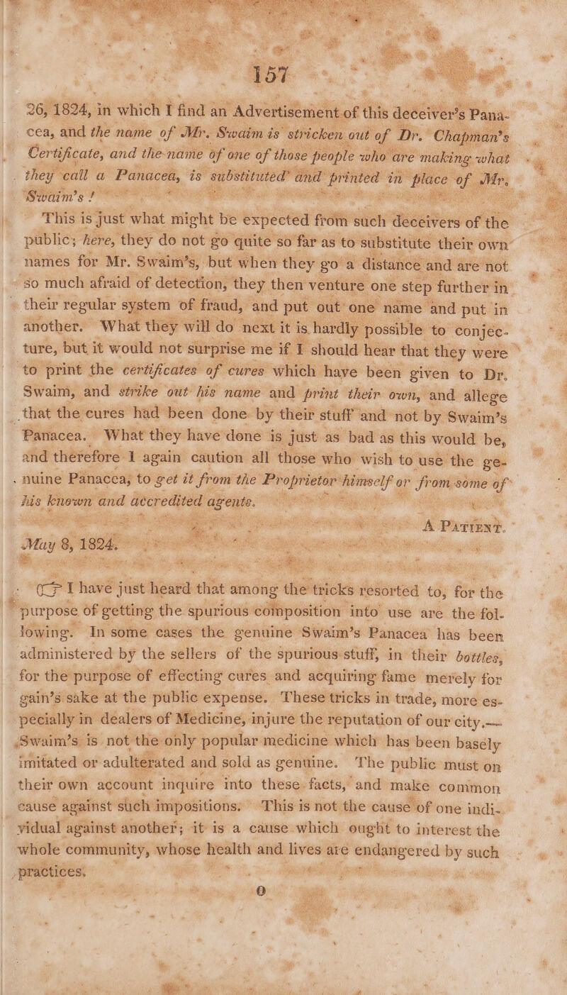 cea, and the name of Mr, Swaim is “stricken bout of Certificate, and the-name of 0 ane of those people who Swaim’s ! This is just what neue) be expected from ste deceivers of | the public; here, ‘they do not go quite so far as to s ibstitute: their own’ names for Mr. Swaim’s, but when they go a distance and are not a -so much afraid of detection, they then venture one step further in their regular system of fraud, and put out one name and put in another. What they will do next it is. hard’ y possible to conjec- ture, but it would not surprise me if T should hear that they were ° to print the certificates of cures which have been given to Dr. Swaim, and strike out his name and print their own, and allege _that the cures had’ been done. by their stuff’ and not by Swaim’s “Panacea. What they have done is just as bad as this would be, and therefore 1 again caution all those who wish to use the ge- nuine Panacea; to get it from the oe himself or from some of _ known and avcredited oa Pane Page) wom : mae a pki Te Oe A Piirent. ; iseibi : =i % ei May 8, 1824, a ies oe | cP I have just heat that among ie tricks resorted to, for the * purpose of getting the spurious composition into use are the fol. lowing. In some cases the genuine Swaim’s Panacea’ has been administered by the sellers of the spurious stuff, in their bottles, for the purpose of effecting cures and acquiring fame merely for gain’s. — at ire nai a a a8 7 thant in mc more es- ast pone s is) not the: ity oe ee we ae has been bhdiie imitated or adulterated and sold as genuine. The public must on their own account inquire into these. facts, and make common cause against stich ‘impositions: This is not the cause of one indi-. vidual against another; it is a cause which ought to interest the whole community, whose health and lives are ee eseted by such “practices, ae ii