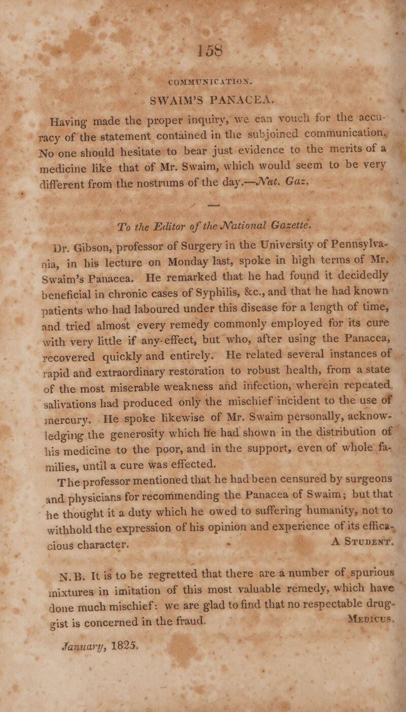 “SWALWS PANACE: A. Having intake ae proper inquiry, we can voucli for the accu- racy of the statement contained in the subjoined communication, ‘No one should hesitate to bear just evidence to the merits of a medicine like that of Mr. Swaim, which would seem to be very different am ie nostrums: of the ori atc Gaz. es comes? T te Béitor oft the National al Gazette. Pacis pr. ee ideeek of Surgery in the University of Pennéylva-_ mia, in his lecture on Monday Iast, spoke i in high terms of Mr.” Swaim’s Panacea. He remarked that he had found it decidedly beneficial i in chronic cases of Syphilis, &c., and that he had known patients who had laboured under this disease for a length of time, and tried almost every remedy commonly employed for its cure with very little if any-effect, but who, after using the Panacea, recovered quickly and entirely. He related several instances of |. rapid and extraordinary restoration to robust health, from a state of the most miserable weakness and infection,” wherein repeated, salivations had produced only the mischief ‘incident to the use of mercury. He spoke likewise of Mr. Swaim personally, acknow- ledging the generosity which le had shown in the distribution of © his medicine to the poor, and in the support, even of whole’ fa- milies, until a cure was effected. The professor mentioned that he had been censured by surgeons and. physicians for recommending the Panacea of Swaim; but that - he thought it a duty which he owed to suffering humanity, not to withhold the expression of his opinion | and 0 =— of its effica., cious heer ; ‘te - : es A STuDENT. N.B. It is to be apap that cudnt are a seeder of spurious mixtures in imitation of this most valuable remedy, which have © done much mischief: we are glad to find that no respectable drug- gist is concerned in the fraud. ty ag sat int January, 1825. fox q ae)