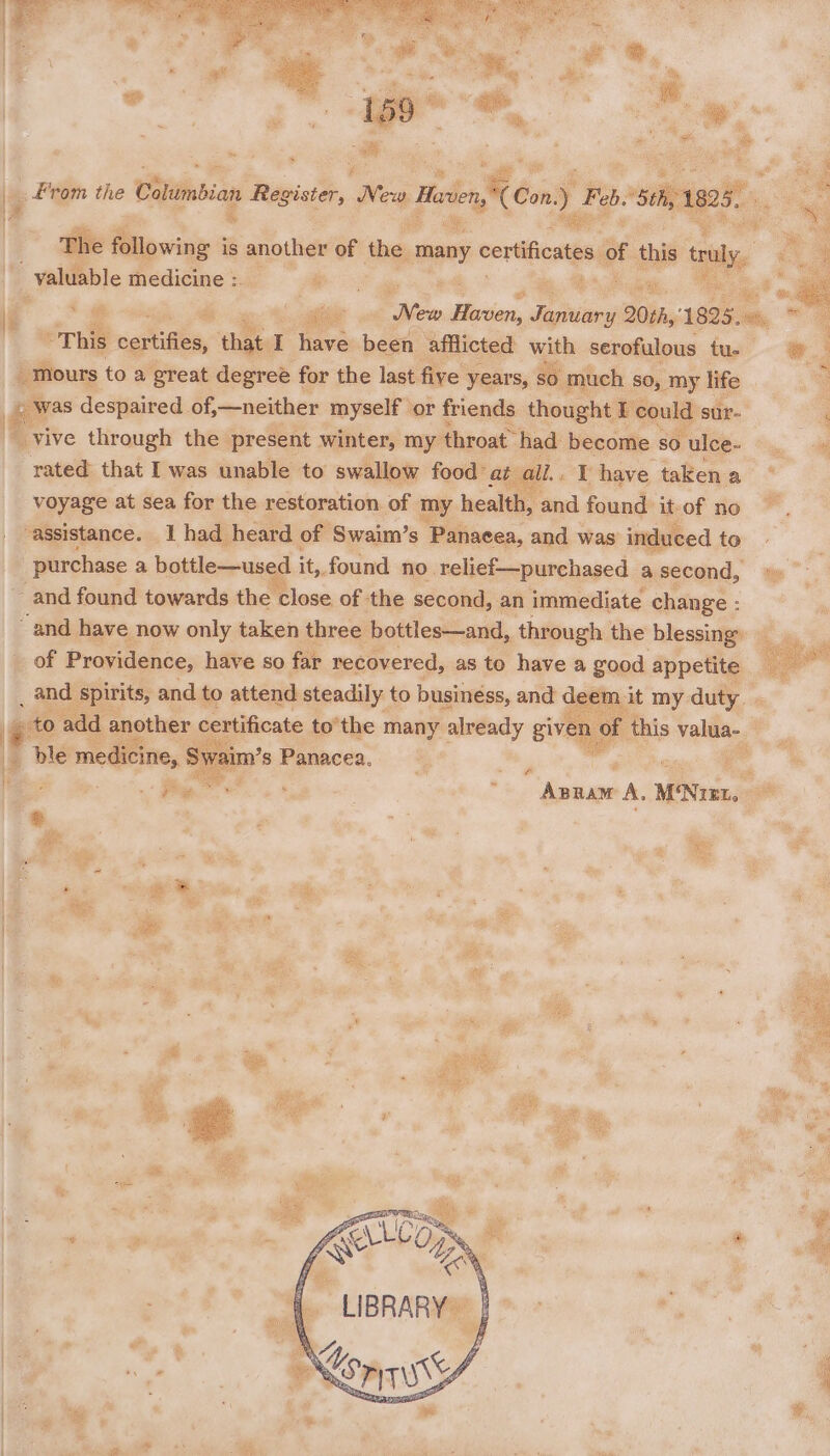 . From the Citinbian Register, Co Marien Px Pe, a Feb. sis 1808, | 5 ] Z Sng : t if ran, vif The f following i is another of the | ‘many certctes oe. this tly, “ 4 _ valuable medicine :. ae 4 rv au r 2 sie fs Hition po et 206h,” 1825, ll ~ | “This saitiGhe, that. I have been afflicted with serofulous tu. * ‘ _mours toa ‘great degree for the last five years, so much so, my life : » was despaired of, —neither myself or friends thought I could sur-  yive through the present winter, my throat had become so ulce- ~ rated that I was unable to swallow food: at i have taken a voyage at sea for the restoration of my health, and found it-of no assistance. 1 had heard of Swaim’s Panaeea, and was induced to purchase a bottle—us d it, found no relief—purchased asecond, » and found towards the close of the second, an immediate change : and have now only taken three bottles—and, through the blessing’ of Providence, have so far recovered, as to have a good appetite _ and spirits, and to attend steadily to business, and deem at ee duty | _ to add another certificate tothe many already give e ble medicine ke s Panacea. Pi | | *.  Anpaw A, M‘Nuzt,