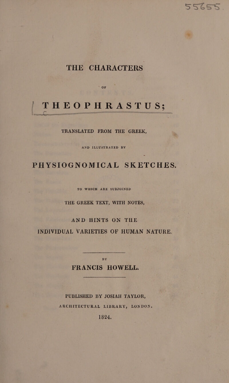 ee ahi ‘ ‘ &gt; wed &gt; THE CHARACTERS OF | THEOPHRASTUS; TRANSLATED FROM THE GREEK, AND ILLUSTRATED BY PHYSIOGNOMICAL SKETCHES. TO WHICH ARE SUBJOINED THE GREEK TEXT, WITH NOTES, AND HINTS ON THE INDIVIDUAL VARIETIES OF HUMAN NATURE. BY FRANCIS HOWELL. PUBLISHED BY JOSIAH TAYLOR, ARCHITECTURAL LIBRARY, LONDON, 1824,