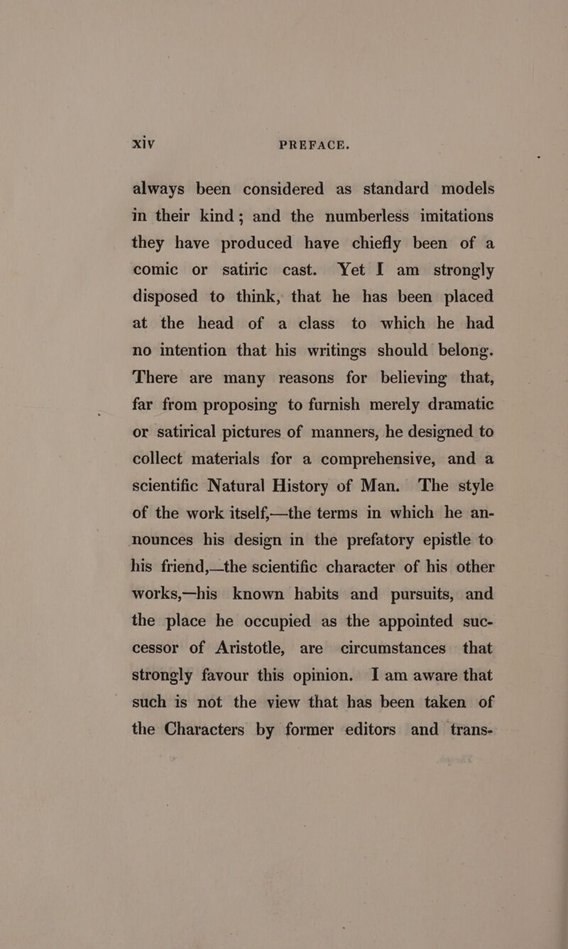 always been considered as standard models in their kind; and the numberless imitations they have produced have chiefly been of a comic or satiric cast. Yet I am_ strongly disposed to think, that he has been placed at the head of a class to which he had no intention that his writings should belong. There are many reasons for believing that, far from proposing to furnish merely dramatic or satirical pictures of manners, he designed to collect materials for a comprehensive, and a scientific Natural History of Man. The style of the work itself,—the terms in which he an- nounces his design in the prefatory epistle to his friend,—the scientific character of his other works,—his known habits and pursuits, and the place he occupied as the appointed suc- cessor of Aristotle, are circumstances that strongly favour this opinion. I am aware that such is not the view that has been taken of the Characters by former editors and _ trans-