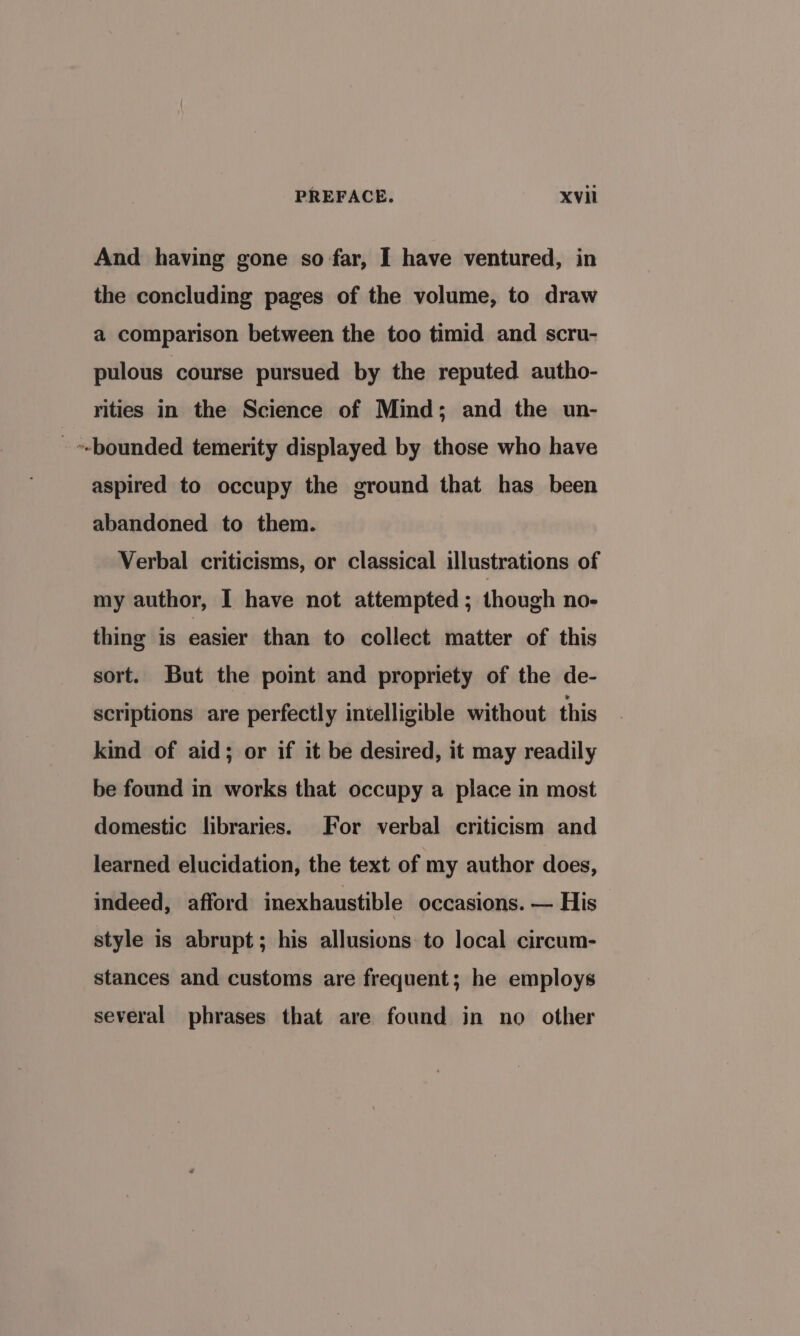 And having gone so far, I have ventured, in the concluding pages of the volume, to draw a comparison between the too timid and scru- pulous course pursued by the reputed autho- rities in the Science of Mind; and the un- _ --bounded temerity displayed by those who have aspired to occupy the ground that has been abandoned to them. Verbal criticisms, or classical illustrations of my author, I have not attempted ; though no- thing is easier than to collect matter of this sort. But the point and propriety of the de- scriptions are perfectly intelligible without this kind of aid; or if it be desired, it may readily be found in works that occupy a place in most domestic libraries. For verbal criticism and learned elucidation, the text of my author does, indeed, afford inexhaustible occasions. — His style is abrupt; his allusions to local circum- stances and customs are frequent; he employs several phrases that are found in no other