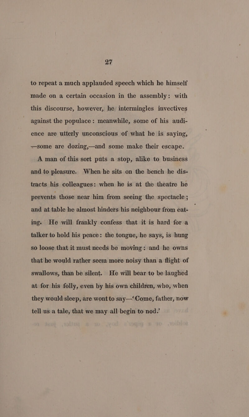 to repeat a much applauded speech which he himself made on a certain occasion in the assembly: with this discourse, however, he intermingles invectives against the populace: meanwhile, some of his audi- ence are utterly unconscious of what he is saying, —some are dozing,—and some make their escape. A man of this sort puts a stop, alike to business and to pleasure. When he sits on the bench he dis- tracts his colleagues: when he is at the theatre he prevents those near him from seeing the spectacle ; and at table he almost hinders his neighbour from eat- inge He will frankly confess that it is hard for a talker to hold his peace: the tongue, he says, is hung so loose that it must needs be moving: and he owns that he would rather seem more noisy than a flight of swallows, than be silent. He will bear to be laughed at for his folly, even by his own children, whey when they would sleep, are wont to say—‘ Come, father, now tell us a tale, that we may all begin to nod.’