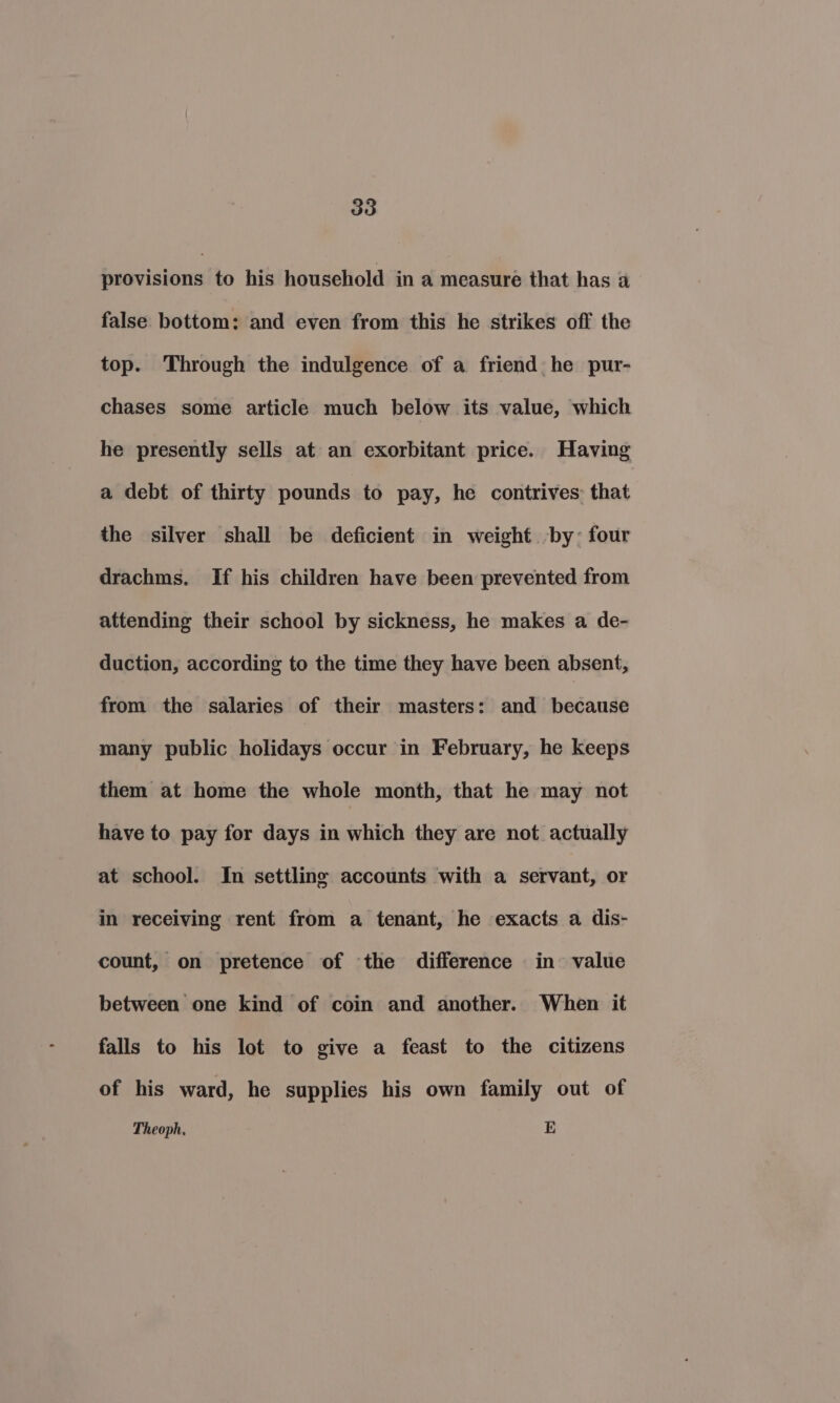 provisions to his household in a measure that has a false bottom: and even from this he strikes off the top. Through the indulgence of a friend he pur- chases some article much below its value, which he presently sells at an exorbitant price. Having a debt of thirty pounds to pay, he contrives: that the silver shall be deficient in weight by: four drachms. If his children have been prevented from attending their school by sickness, he makes a de- duction, according to the time they have been absent, from the salaries of their masters: and because many public holidays occur in February, he keeps them at home the whole month, that he may not have to pay for days in which they are not actually at school. In settling accounts with a servant, or in receiving rent from a tenant, he exacts a dis- count, on pretence of the difference in value between one kind of coin and another. When it falls to his lot to give a feast to the citizens of his ward, he supplies his own family out of Theoph. E