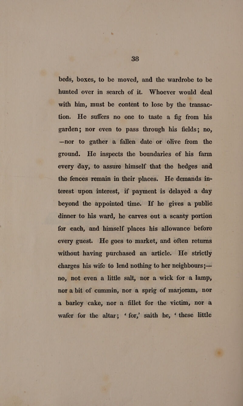 beds, boxes, to be moved, and the wardrobe to be hunted over in search of it. Whoever would deal with him, must be content to lose by the transac- tion. He suffers no one to taste a fig from his garden; nor even to pass through his fields; no, —nor to gather a fallen date or olive from the ground. He inspects the boundaries of his farm every day, to assure himself that the hedges and the fences remain in their places. He demands in- terest upon interest, if payment is delayed a day beyond the appointed time. If he gives a public dinner to his ward, he carves out a scanty portion for each, and himself places his allowance before every guest. He goes to market, and often returns without having purchased an article. He strictly charges his wife to lend nothing to her neighbours ;— no, not even a little salt, nor a wick for a lamp, nor a bit of cummin, nor a sprig of marjoram, nor a barley cake, nor a fillet for the victim, nor a wafer for the altar; ‘ for,’ saith he, ‘ these little