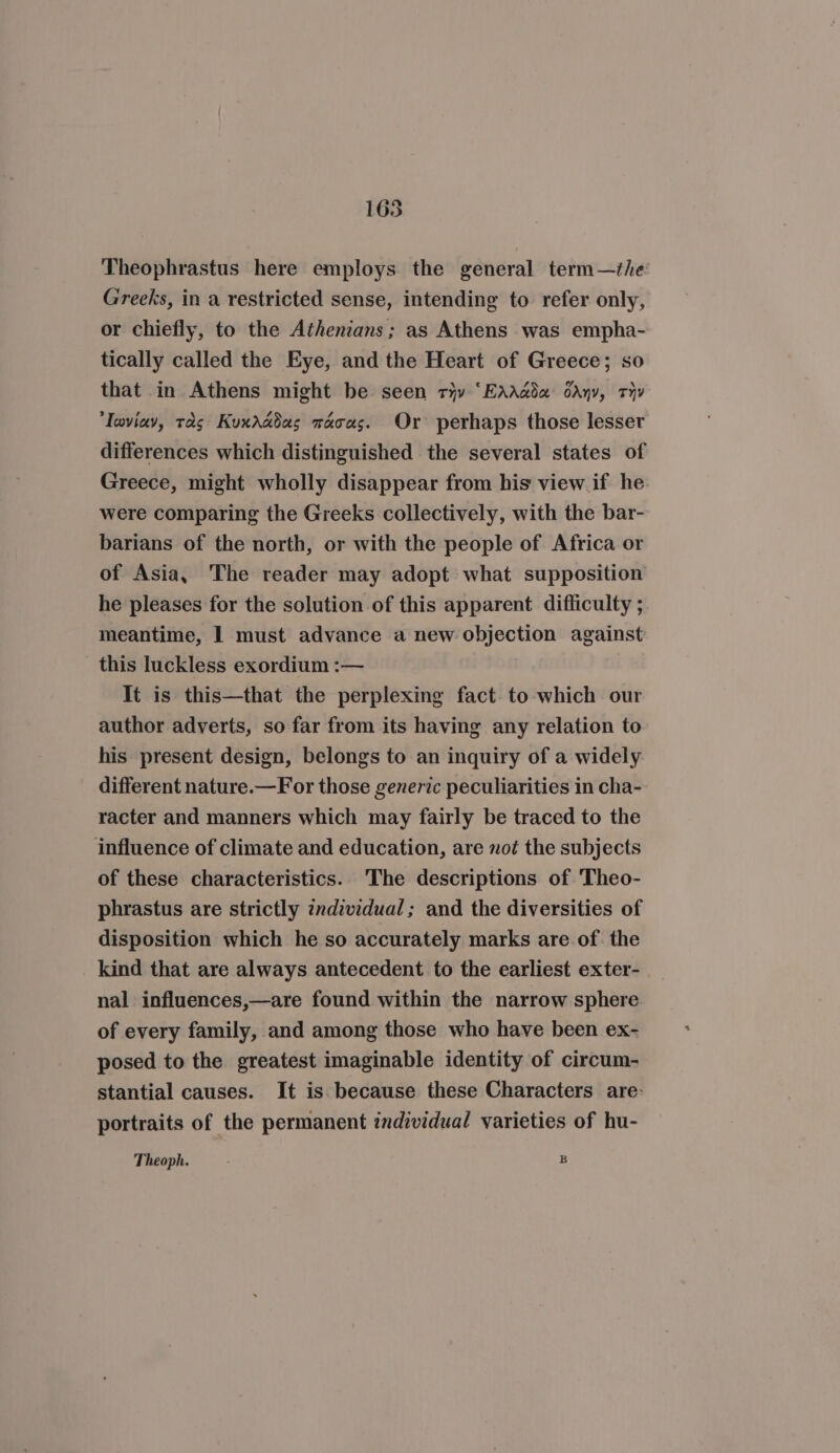 165 Theophrastus here employs the general term—the Greeks, in a restricted sense, intending to refer only, or chiefly, to the Athenians; as Athens was empha- tically called the Eye, and the Heart of Greece; so that in Athens might be seen ry “EAAada oan, Thy Taviav, tas Kuxaddas macas. Or perhaps those lesser differences which distinguished the several states of Greece, might wholly disappear from his view if he were comparing the Greeks collectively, with the bar- barians of the north, or with the people of Africa or of Asia, The reader may adopt what supposition he pleases for the solution of this apparent difficulty ; meantime, I must advance a new objection against _ this luckless exordium :— It is this—that the perplexing fact. to which our author adverts, so far from its having any relation to his present design, belongs to an inquiry of a widely different nature.—For those generic peculiarities in cha- racter and manners which may fairly be traced to the influence of climate and education, are not the subjects of these characteristics. The descriptions of Theo- phrastus are strictly individual; and the diversities of disposition which he so accurately marks are of. the kind that are always antecedent to the earliest exter- nal influences,—are found within the narrow sphere of every family, and among those who have been ex- posed to the greatest imaginable identity of circum- stantial causes. It is because these Characters are- portraits of the permanent individual varieties of hu-