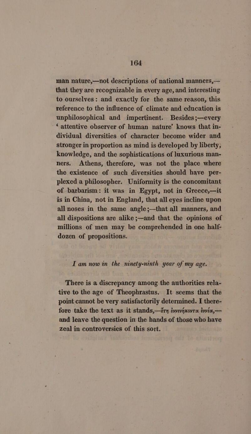 man nature,—not descriptions of national manners,— that they are recognizable in every age, and interesting to ourselves: and exactly for the same reason, this reference to the influence of climate and education is unphilosophical and impertinent. Besides ;—every © attentive observer of human nature’ knows that in- dividual diversities of character become wider and stronger in proportion as mind is developed by liberty, knowledge, and the sophistications of luxurious man- ners. Athens, therefore, was not the place where the existence of such diversities should have per- plexed a philosopher. Uniformity is the concomitant of barbarism: it was in Egypt, not in Greece,—it is in China, not in England, that all eyes incline upon all noses in the same angle;—that all manners, and all dispositions are alike ;—and that the opinions of millions of men may be comprehended in one half- dozen of propositions. — Tam now in the ninety-ninth year of my age. There is a discrepancy among the authorities rela- tive to the age of Theophrastus. It seems that the point cannot be very satisfactorily determined. I there- fore take the text as it stands,—éy éwevjxovra évvea,— and leave the question in the hands of those who have zeal in controversies of this sort.