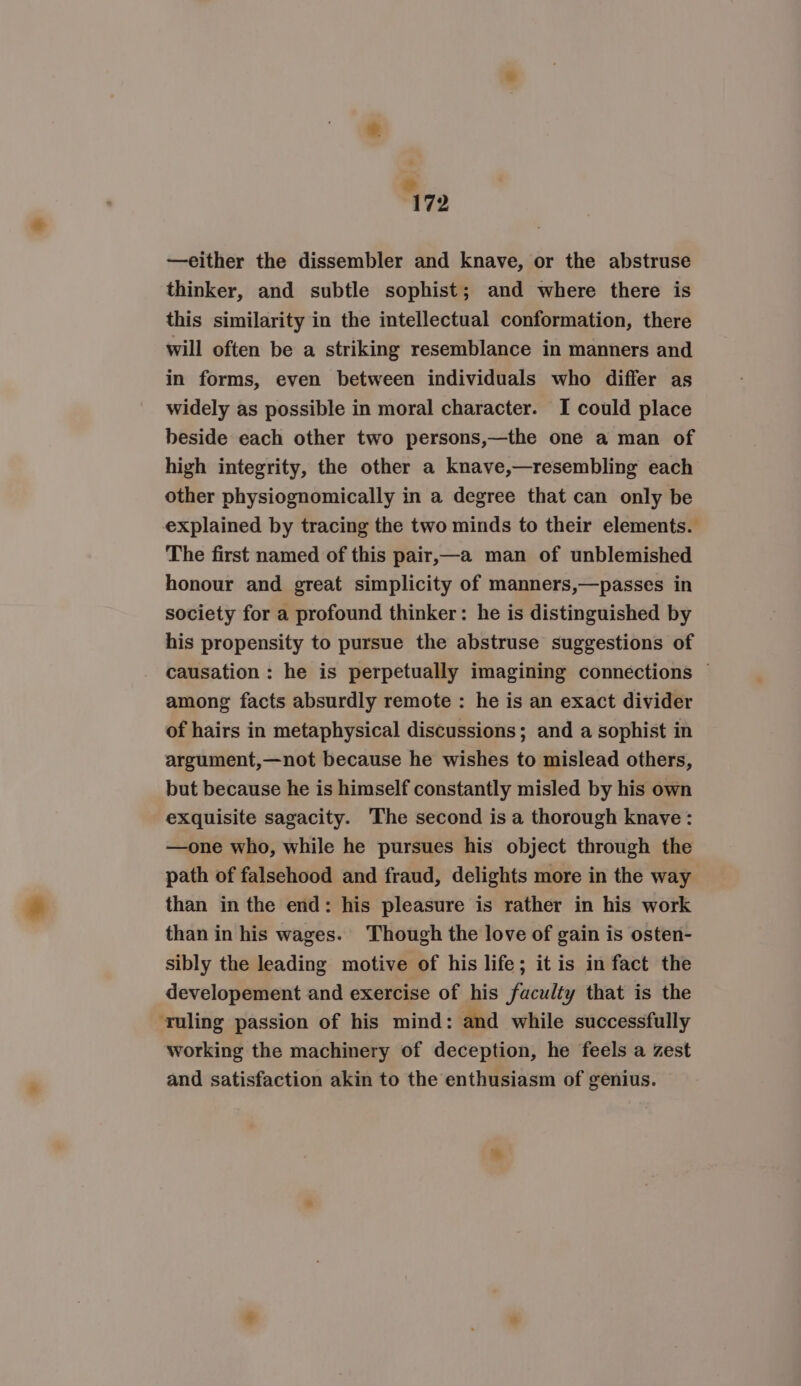 ” 172 —either the dissembler and knave, or the abstruse thinker, and subtle sophist; and where there is this similarity in the intellectual conformation, there will often be a striking resemblance in manners and in forms, even between individuals who differ as widely as possible in moral character. I could place beside each other two persons,—the one a man of high integrity, the other a knave,—resembling each other physiognomically in a degree that can only be explained by tracing the two minds to their elements. The first named of this pair,—a man of unblemished honour and great simplicity of manners,—passes in society for a profound thinker: he is distinguished by his propensity to pursue the abstruse suggestions of causation: he is perpetually imagining connections ~ among facts absurdly remote : he is an exact divider of hairs in metaphysical discussions; and a sophist in argument,—not because he wishes to mislead others, but because he is himself constantly misled by his own exquisite sagacity. The second is a thorough knave: —one who, while he pursues his object through the path of falsehood and fraud, delights more in the way than in the end: his pleasure is rather in his work than in his wages. Though the love of gain is osten- sibly the leading motive of his life; it is in fact the developement and exercise of his faculty that is the ‘ruling passion of his mind: and while successfully working the machinery of deception, he feels a zest and satisfaction akin to the enthusiasm of genius.