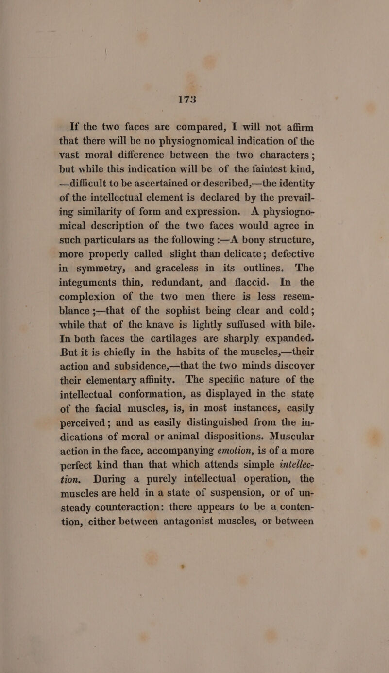 If the two faces are compared, I will not affirm that there will be no physiognomical indication of the vast moral difference between the two characters ; but while this indication will be of the faintest kind, —difficult to be ascertained or described,—the identity of the intellectual element is declared by the prevail- ing similarity of form and expression. A physiogno- mical description of the two faces would agree in such particulars as the following :—A bony structure, more properly called slight than delicate; defective in symmetry, and graceless in its outlines. The integuments thin, redundant, and flaccid. In _ the complexion of the two men there is less resem- blance ;—that of the sophist being clear and cold; while that of the knave is lightly suffused with bile. In both faces the cartilages are sharply expanded. But it is chiefly in the habits of the muscles,—their action and subsidence,—that the two minds discover their elementary affinity. The specific nature of the intellectual conformation, as displayed in the state of the facial muscles, is, in most instances, easily perceived ; and as easily distinguished from the in- dications of moral or animal dispositions. Muscular action in the face, accompanying emotion, is of a more perfect kind than that which attends simple zniellec- tion. During a purely intellectual operation, the muscles are held in a state of suspension, or of un- steady counteraction: there appears to be a conten- tion, either between antagonist muscles, or between