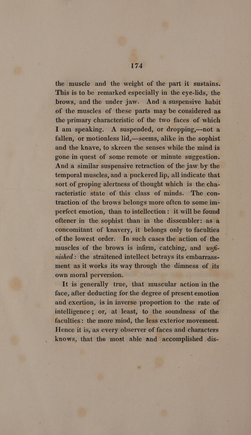 the muscle and the weight of the part it sustains. This is to be remarked especially in the eye-lids, the brows, and the under jaw. And a suspensive habit of the muscles of these parts may be considered as the primary characteristic of the two faces of which I am speaking. A suspended, or dropping,—not a fallen, or motionless lid,—seems, alike in the sophist and the knave, to skreen the senses while the mind is gone in quest of some remote or minute suggestion. And a similar suspensive retraction of the jaw by the temporal muscles, and a puckered lip, all indicate that sort of groping alertness of thought which is the cha- racteristic state of this class of minds. The con- traction of the brows belongs more often to some im- perfect emotion, than to intellection: it will be found oftener in the sophist than in the dissembler: as a concomitant of knavery, it belongs only to faculties of the lowest order. In such cases the action of the muscles of the brows is infirm, catching, and unfi- nished: the straitened intellect betrays its embarrass- ment as it works its way through the dimness of its own moral perversion. It is generally true, that muscular action in the face, after deducting for the degree of present emotion and exertion, is in inverse proportion to the rate of intelligence; or, at least, to the soundness of the faculties: the more mind, the less exterior movement. Hence it is, as every observer of faces and characters knows, that the most able and accomplished dis-