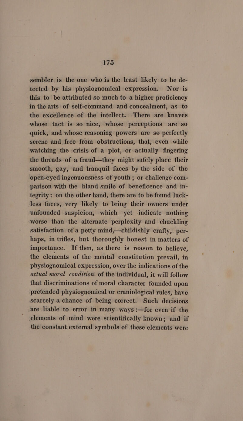 sembler is the one who is the least likely to be de- tected by his physiognomical expression. Nor is this to be attributed so much to a higher proficiency in the arts: of self-command and concealment, as to the excellence of the intellect. ‘There are knaves whose tact is so nice, whose perceptions are so quick, and whose reasoning powers are so perfectly serene and free from obstructions, that, even while watching the crisis of a plot, or actually fingering the threads of a fraud—they might safely place their smooth, gay, and tranquil faces by the side of the open-eyed ingenuousness. of youth ; or challenge com- parison with the bland smile of beneficence and in- tegrity: on the other hand, there are to be found luck- less faces, very likely to bring their owners under unfounded suspicion, which yet -indicate nothing worse than the alternate perplexity and chuckling satisfaction of a petty mind,—childishly crafty, per- haps, in trifles, but thoroughly honest in matters of importance. If then, as there is reason to believe, the elements of the mental constitution prevail, in physiognomical expression, over the indications of the actual moral condition. of the individual, it will follow that discriminations of mora] character founded upon pretended physiognomical or craniological rules, have scarcely a chance of being correct. Such decisions are liable to error in many ways :—for even if the elements of mind were scientifically known; and if the constant external symbols of these elements were