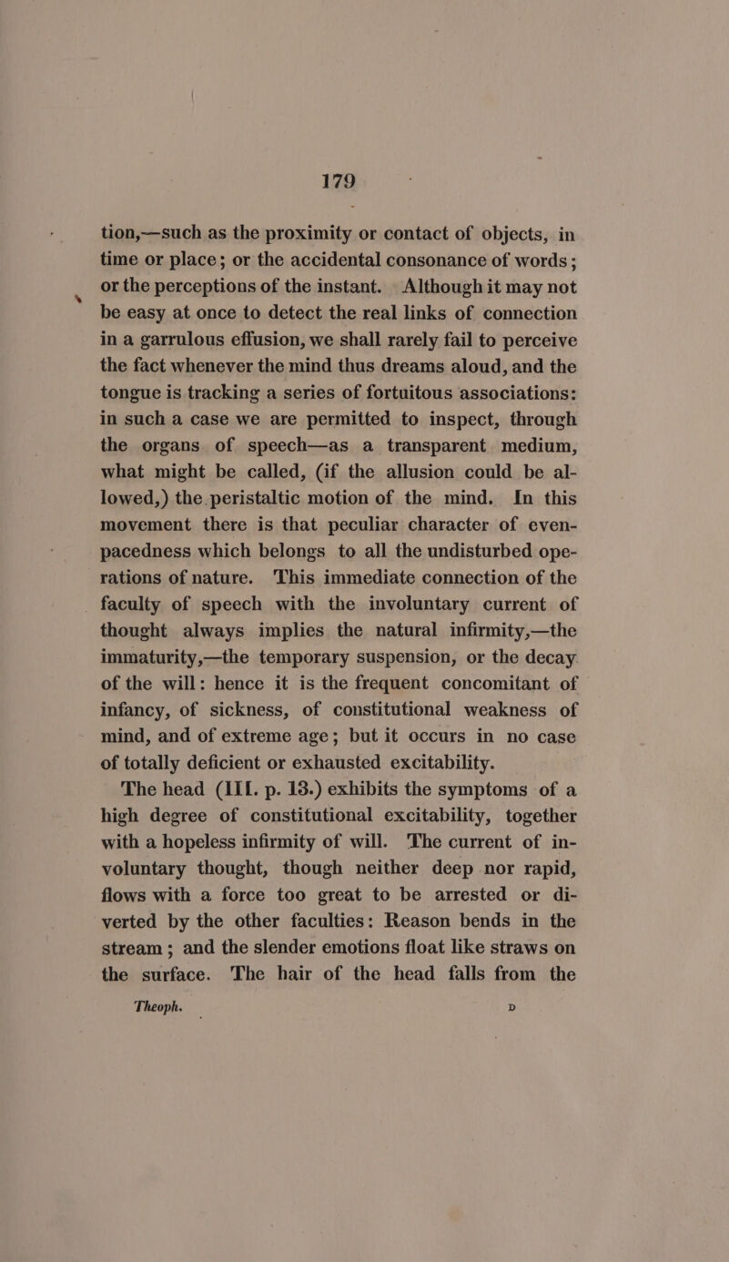 tion,—such as the proximity or contact of objects, in time or place; or the accidental consonance of words; or the perceptions of the instant. Although it may not be easy at once to detect the real links of connection in a garrulous effusion, we shall rarely fail to perceive the fact whenever the mind thus dreams aloud, and the tongue is tracking a series of fortuitous associations: in such a case we are permitted to inspect, through the organs. of speech—as a transparent medium, what might be called, (if the allusion could be al- lowed,) the. peristaltic motion of the mind. In this movement there is that peculiar character of even- pacedness which belongs to all the undisturbed ope- rations of nature. This immediate connection of the _ faculty of speech with the involuntary current of thought always implies the natural infirmity,—the immaturity,—the temporary suspension, or the decay. of the will: hence it is the frequent concomitant of infancy, of sickness, of constitutional weakness of mind, and of extreme age; but it occurs in no case of totally deficient or exhausted excitability. The head (IIL. p. 13.) exhibits the symptoms of a high degree of constitutional excitability, together with a hopeless infirmity of will. ‘The current of in- voluntary thought, though neither deep nor rapid, flows with a force too great to be arrested or di- verted by the other faculties: Reason bends in the stream ; and the slender emotions float like straws on the surface. The hair of the head falls from the Theoph. D