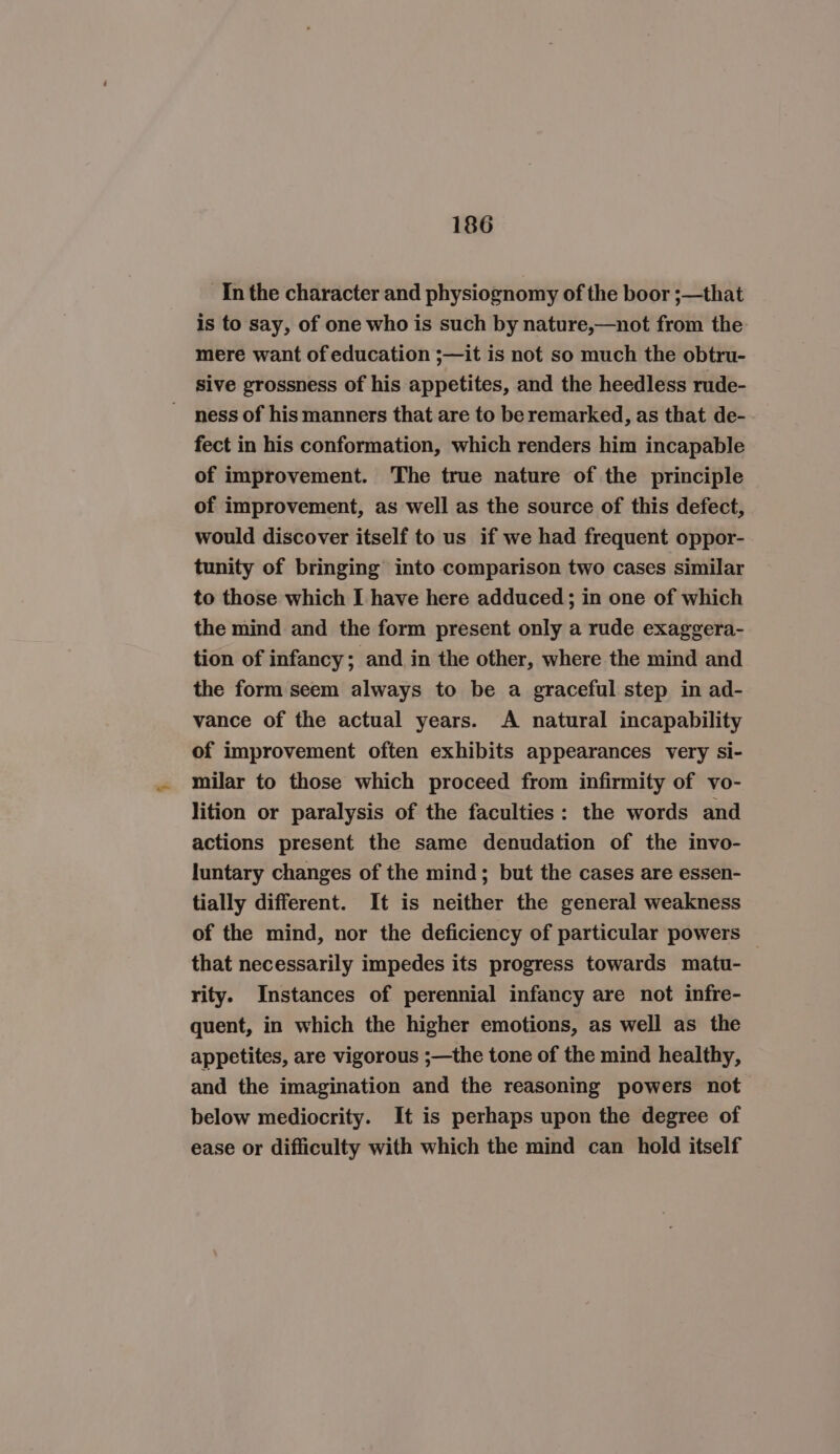 In the character and physiognomy of the boor ;—that is to say, of one who is such by nature,—not from the mere want of education ;—it is not so much the obtru- sive grossness of his appetites, and the heedless rude- ness of his manners that are to be remarked, as that de- fect in his conformation, which renders him incapable of improvement. The true nature of the principle of improvement, as well as the source of this defect, would discover itself to us if we had frequent oppor- tunity of bringing into comparison two cases similar to those which I have here adduced; in one of which the mind and the form present only a rude exaggera- tion of infancy; and in the other, where the mind and the form seem always to be a graceful step in ad- vance of the actual years. A natural incapability of improvement often exhibits appearances very si- milar to those which proceed from infirmity of vo- lition or paralysis of the faculties: the words and actions present the same denudation of the invo- luntary changes of the mind; but the cases are essen- tially different. It is neither the general weakness of the mind, nor the deficiency of particular powers that necessarily impedes its progress towards matu- rity. Instances of perennial infancy are not infre- quent, in which the higher emotions, as well as the appetites, are vigorous ;—the tone of the mind healthy, and the imagination and the reasoning powers not below mediocrity. It is perhaps upon the degree of ease or difficulty with which the mind can hold itself