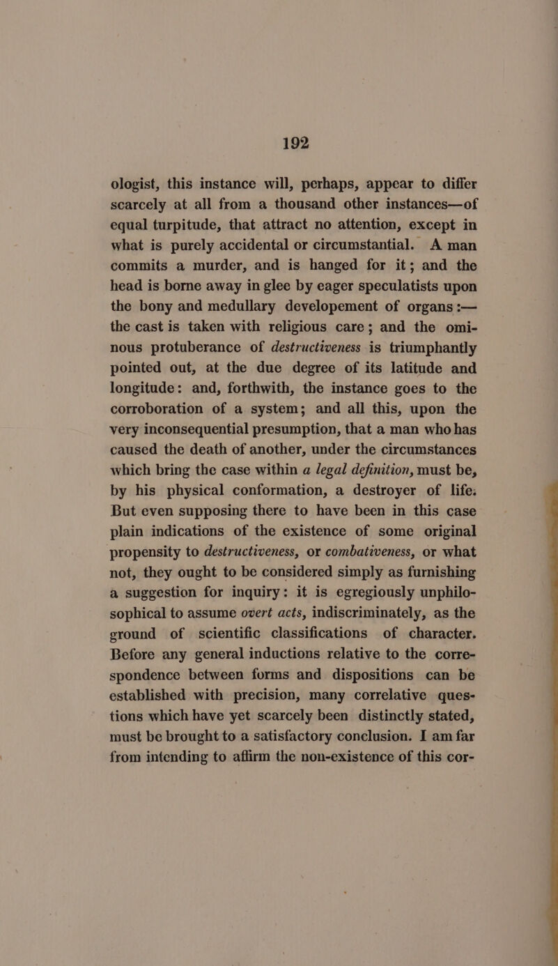 ologist, this instance will, perhaps, appear to differ scarcely at all from a thousand other instances—of equal turpitude, that attract no attention, except in what is purely accidental or circumstantial. A man commits a murder, and is hanged for it; and the head is borne away in glee by eager speculatists upon the bony and medullary developement of organs :— the cast is taken with religious care; and the omi- nous protuberance of destructiveness is triumphantly pointed out, at the due degree of its latitude and longitude: and, forthwith, the instance goes to the corroboration of a system; and all this, upon the very inconsequential presumption, that a man who has caused the death of another, under the circumstances which bring the case within a legal definition, must be, by his physical conformation, a destroyer of life: But even supposing there to have been in this case plain indications of the existence of some original propensity to destructiveness, or combativeness, or what not, they ought to be considered simply as furnishing a suggestion for inquiry: it is egregiously unphilo- sophical to assume overt acts, indiscriminately, as the ground of scientific classifications of character. Before any general inductions relative to the corre- spondence between forms and dispositions can be established with precision, many correlative ques- tions which have yet scarcely been distinctly stated, must be brought to a satisfactory conclusion. I am far from intending to affirm the non-existence of this cor-