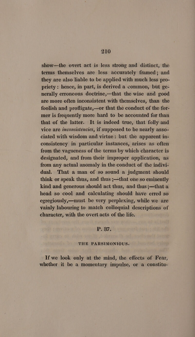 show—the overt act is less strong and distinct, the terms themselves are less accurately framed; and they are also liable to be applied with much less pro- priety : hence, in part, is derived a common, but ge- nerally erroneous doctrine,—that the wise and good are more often inconsistent with themselves, than the foolish and profligate,—or that the conduct of the for- mer is frequently more hard to be accounted for than that of the latter. It is indeed true, that folly and vice are inconsistencies, if supposed to be nearly asso- ciated with wisdom and virtue: but the apparent in- consistency in particular instances, arises as often from the vagueness of the terms by which character is designated, and from their improper application, as from any actual anomaly in the conduct of the indivi- dual. That a man of so sound a judgment should think or speak thus, and thus ;—that one so eminently kind and generous should act thus, and thus ;—that a head so cool and calculating should have erred so egregiously,—must be very perplexing, while we are vainly labouring to match colloquial descriptions of character, with the overt acts of the life. P37 THE PARSIMONIOUS. If we look only at the mind, the effects of Fear, whether it be a momentary impulse, or a constitu-