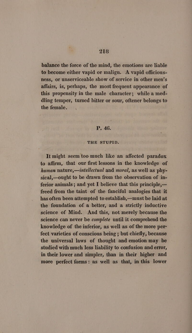 balance the force of the mind, the emotions are liable to become either vapid or malign. A vapid officious- ness, or unserviceable show of service in other men’s affairs, is, perhaps, the most frequent appearance of this propensity in the male character; while a med- dling temper, turned bitter or sour, oftener belongs to the female. P. 46. THE STUPID. It might seem too much like an affected paradox to affirm, that our first lessons in the knowledge of human nature,—intellectual and moral, as well as phy- sical,—ought to be drawn from the observation of in- ferior animals; and yet I believe that this principle,— freed from the taint of the fanciful analogies that it has often been attempted to establish,—must be laid at the foundation of a better, and a strictly inductive science of Mind. And this, not merely because the science can never be complete until it comprehend the knowledge of the inferior, as well as of the more per- fect varieties of conscious being ; but chiefly, because the universal laws of thought and emotion may be studied with much less liability to confusion and error, in their lower and simpler, than in their higher and more perfect forms: as well as that, in this lower