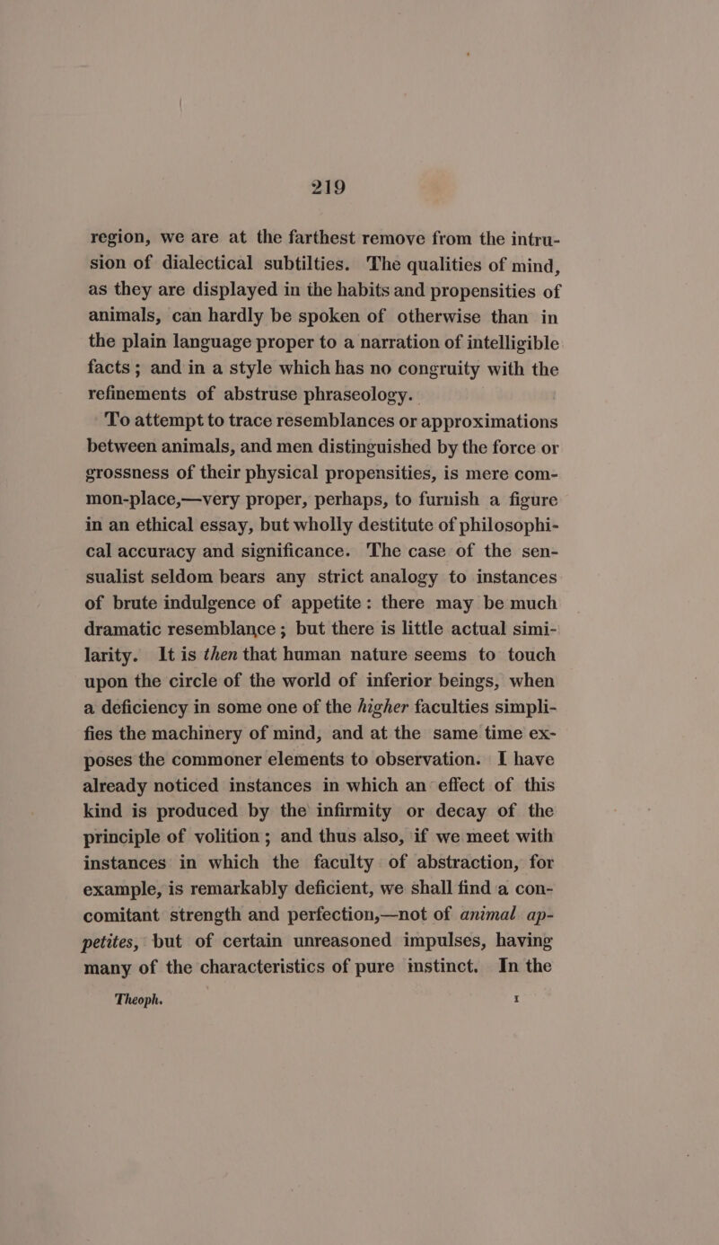 region, we are at the farthest remove from the intru- sion of dialectical subtilties. The qualities of mind, as they are displayed in the habits and propensities of animals, can hardly be spoken of otherwise than in the plain language proper to a narration of intelligible facts ; and in a style which has no congruity with the refinements of abstruse phraseology. To attempt to trace resemblances or approximations between animals, and men distinguished by the force or grossness of their physical propensities, is mere com- mon-place,—very proper, perhaps, to furnish a figure in an ethical essay, but wholly destitute of philosophi- cal accuracy and significance. The case of the sen- sualist seldom bears any strict analogy to instances of brute indulgence of appetite: there may be much dramatic resemblance ; but there is little actual simi- larity. It is then that human nature seems to touch upon the circle of the world of inferior beings, when a deficiency in some one of the figher faculties simpli- fies the machinery of mind, and at the same time ex- poses the commoner elements to observation. I have already noticed instances in which an effect of this kind is produced by the infirmity or decay of the principle of volition ; and thus also, if we meet with instances in which the faculty of abstraction, for example, is remarkably deficient, we shall find a con- comitant strength and perfection,—not of animal. ap- petites, but of certain unreasoned impulses, having many of the characteristics of pure mstinct. In the I Theoph.