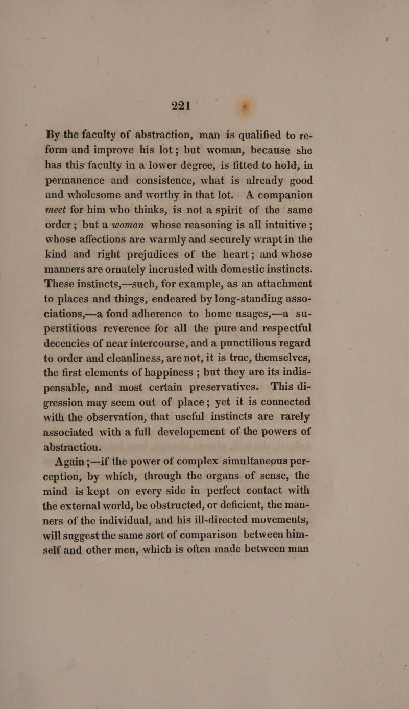 221° * By the faculty of abstraction, man is qualified to re- form and improve his lot; but woman, because she has this faculty in a lower degree, is fitted to hold, in permanence and consistence, what is already good and wholesome and worthy in that lot. A companion meet for him who thinks, is not a spirit of the same order ; but a woman whose reasoning is all intuitive ; whose affections are warmly and securely wrapt in the kind and right prejudices of the heart; and whose manners are ornately incrusted with domestic instincts. These instincts,—such, for example, as an attachment to places and things, endeared by long-standing asso- ciations,—a fond adherence to home usages,—a _ su- perstitious reverence for all the pure and respectful decencies of near intercourse, and a punctilious regard to order and cleanliness, are not, it is true, themselves, the first elements of happiness ; but they are its indis- pensable, and most certain preservatives. This di- gression may seem out of place; yet it is connected with the observation, that useful instincts are rarely associated with a full developement of the powers of abstraction. | Again ;—if the power of complex simultaneous per- ception, by which, through the organs of sense, the mind is kept on every side in perfect contact with the external world, be obstructed, or deficient, the man- ners of the individual, and his ill-directed movements, will suggest the same sort of comparison between him- self and other men, which is often made between man