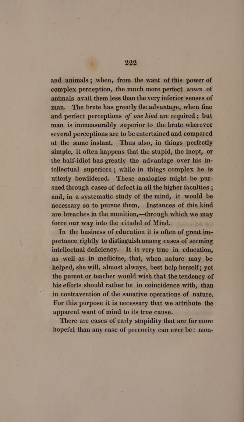 and animals; when, from the want of this power of complex perception, the much more perfect senses of animals avail them less than the very inferior senses of man. The brute has greatly the advantage, when fine and perfect perceptions of one kind are required ; but man is immeasurably superior to the brute wherever several perceptions are to be entertained and compared at the same instant. Thus also, in things perfectly simple, it often happens that the stupid, the inept, or the half-idiot has greatly the advantage over his in- tellectual superiors ; while in things complex he is utterly bewildered. These analogies might be pur- sued through cases of defect in all the higher faculties ; and, in a systematic study of the mind, it would be necessary so to pursue them. Instances of this kind are breaches in the munition,—through which we may force our way into the citadel of Mind. In the business of education it is often of great im- | portance rightly to distinguish among cases.of seeming intellectual deficiency. It is very true in education, as well as in medicine, that, when nature may be helped, she will, almost always, best help herself; yet the parent or teacher would wish that the tendency of his efforts should rather be in coincidence with, than -in contravention of the sanative operations of nature. For this purpose it is necessary that we attribute the apparent want of mind to its true cause. There are cases of early stupidity that are far more hopeful than any case of precocity can ever be: mon-