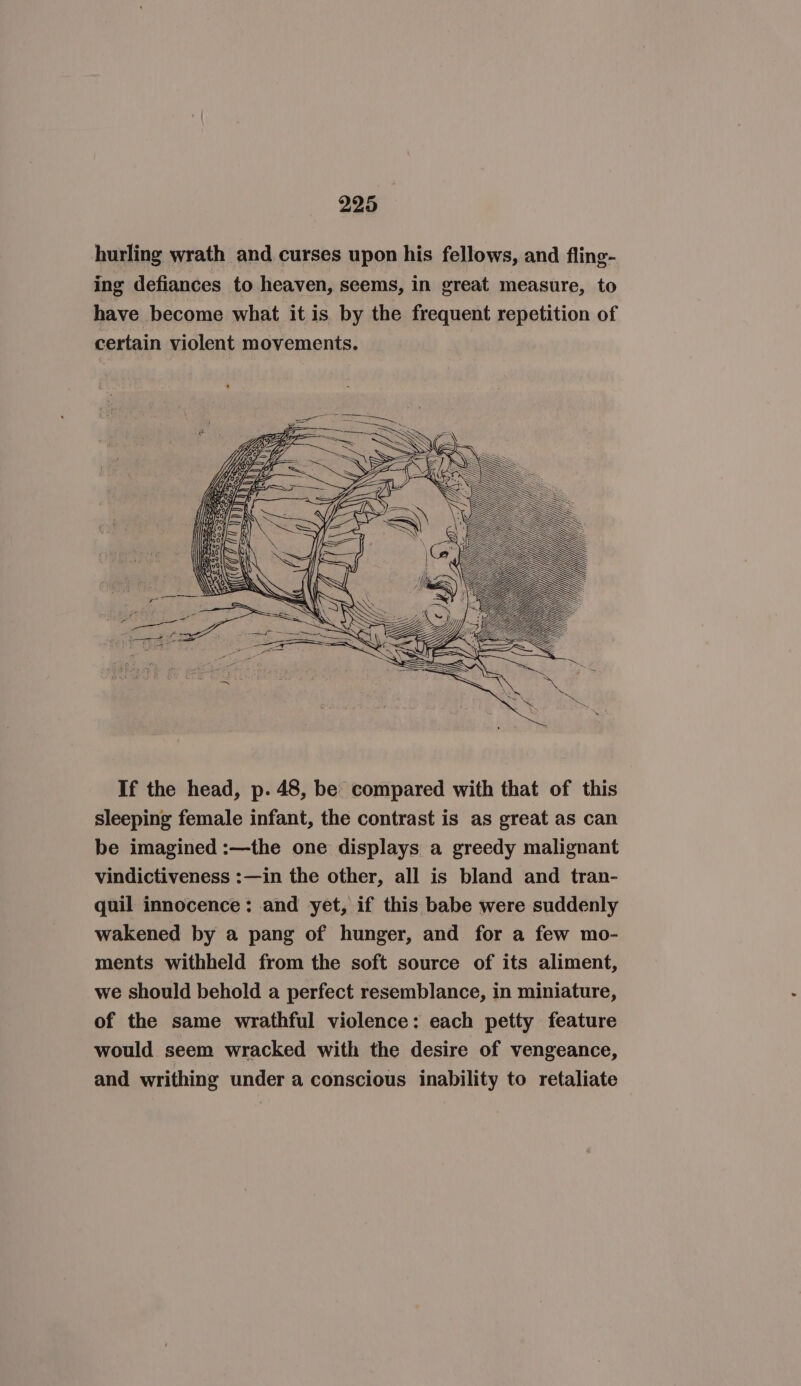 hurling wrath and curses upon his fellows, and fling- ing defiances to heaven, seems, in great measure, to have become what it is by the frequent repetition of certain violent movements. If the head, p. 48, be compared with that of this sleeping female infant, the contrast is as great as can be imagined :—the one displays a greedy malignant vindictiveness :—in the other, all is bland and tran- quil innocence: and yet, if this babe were suddenly wakened by a pang of hunger, and for a few mo- ments withheld from the soft source of its aliment, we should behold a perfect resemblance, in miniature, of the same wrathful violence: each petty feature would seem wracked with the desire of vengeance, and writhing under a conscious inability to retaliate