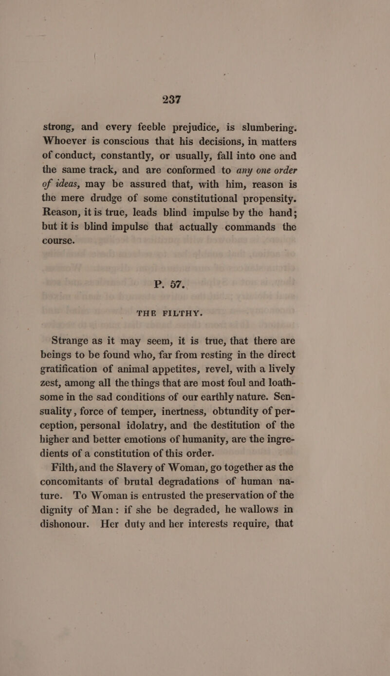 strong, and every feeble prejudice, is slumbering. Whoever is conscious that his decisions, in matters of conduct, constantly, or usually, fall into one and the same track, and are conformed to any one order of ideas, may be assured that, with him, reason is the mere drudge of some constitutional propensity. Reason, it is true, leads blind impulse by the hand; but itis blind impulse that actually commands the course. P. 97. THE FILTHY. Strange as it may seem, it is true, that there are beings to be found who, far from resting in the direct gratification of animal appetites, revel, with a lively zest, among all the things that are most foul and loath- some in the sad conditions of our earthly nature. Sen- suality , force of temper, inertness, obtundity of per- ception, personal idolatry, and the destitution of the higher and better emotions of humanity, are the ingre- dients of a constitution of this order. Filth, and the Slavery of Woman, go together as the concomitants of brutal degradations of human ‘na- ture. To Woman is entrusted the preservation of the dignity of Man: if she be degraded, he wallows in dishonour. Her duty and her interests require, that