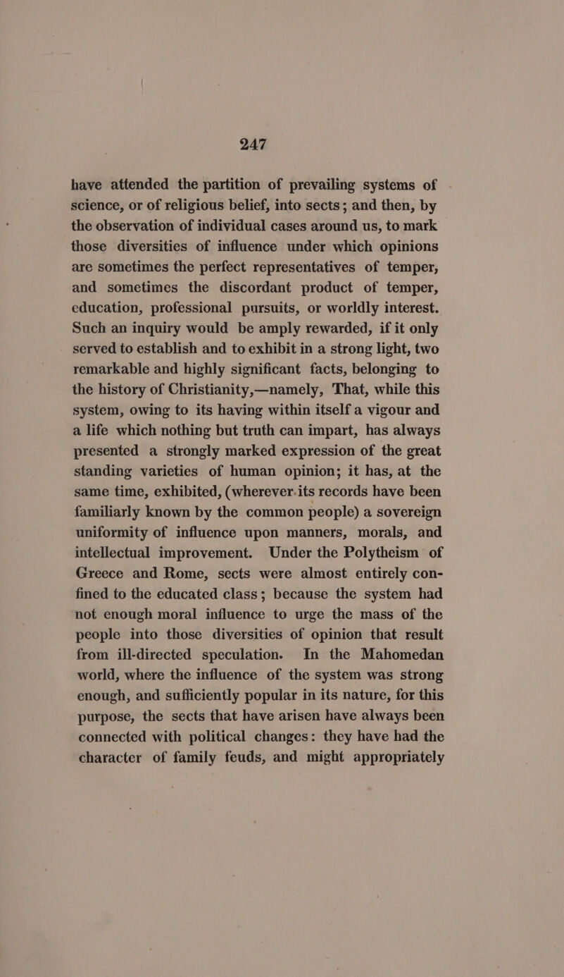 have attended the partition of prevailing systems of | science, or of religious belief, into sects; and then, by the observation of individual cases around us, to mark those diversities of influence under which opinions are sometimes the perfect representatives of temper, and sometimes the discordant product of temper, education, professional pursuits, or worldly interest. Such an inquiry would be amply rewarded, if it only served to establish and to exhibit in a strong light, two remarkable and highly significant facts, belonging to the history of Christianity,—namely, That, while this system, owing to its having within itself a vigour and a life which nothing but truth can impart, has always presented a strongly marked expression of the great standing varieties of human opinion; it has, at the same time, exhibited, (wherever.its records have been familiarly known by the common people) a sovereign uniformity of influence upon manners, morals, and intellectual improvement. Under the Polytheism of Greece and Rome, sects were almost entirely con- fined to the educated class; because the system had not enough moral influence to urge the mass of the people into those diversities of opinion that result from ill-directed speculation. In the Mahomedan world, where the influence of the system was strong enough, and sufficiently popular in its nature, for this purpose, the sects that have arisen have always been connected with political changes: they have had the character of family feuds, and might appropriately