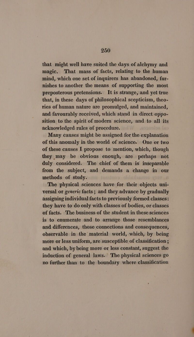 that might well have suited the days of alchymy and magic. That mass of facts, relating to the human mind, which one set of inquirers has abandoned, fur- nishes to another the means of supporting the most preposterous pretensions. It is strange, and yet trie that, in these days of philosophical scepticism, theo- ries of human nature are promulged, and maintained, and favourably received, which stand in direct oppo- sition to the spirit of modern science, and to all its acknowledged rules of procedure. Many causes might be assigned for the explanation of this anomaly in the world of science. One or two of these causes I propose to mention, which, though they may be obvious enough, are perhaps not duly considered. The chief of them is inseparable from the subject, and demands a change in our methods of study. The physical sciences have for their objects uni- versal or generic facts ; and they advance by gradually assigning individual facts to previously formed classes: they have to do only with classes of bodies, or classes of facts. The business of the student in these sciences is to enumerate and to arrange those resemblances and differences, those connections and consequences, observable in the’ material world, which, by being more or less uniform, are susceptible of classification ; and which, by being more or less constant, suggest the induction of general Jaws. The physical sciences go no further than to the boundary where classification