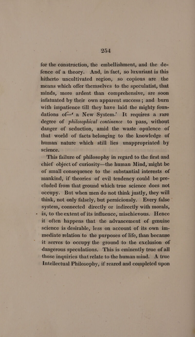 for the construction, the embellishment, and the de- fence of a theory. And, in fact, so luxuriant is this hitherto uncultivated region, so copious are the means which offer themselves to the speculatist, that minds, more ardent than comprehensive, are soon infatuated by their own apparent success; and burn with impatience till they have laid the mighty foun- dations of—‘ a New System.’ It requires a rare degree of philosophical continence to pass, without danger of seduction, amid the waste opulence of that world of facts belonging to the knowledge of human nature which still lies unappropriated by science. This failure of philosophy in regard to the first and chief object of curiosity—the human Mind, might be of small consequence to the substantial interests of mankind, if theories of evil tendency could be pre- cluded from that ground which true science does not occupy. But when men do not think justly, they will think, not only falsely, but perniciously. Every false ° system, connected directly or indirectly with morals, is, to the extent of its influence, mischievous. Hence it often happens that the advancement of genuine science is desirable, less on account of its own im- mediate relation to the purposes of life, than because it serves to occupy the ground to the exclusion of dangerous speculations. This is eminently true of all those inquiries that relate to the human mind. A true Intellectual Philosophy, if reared and completed upon