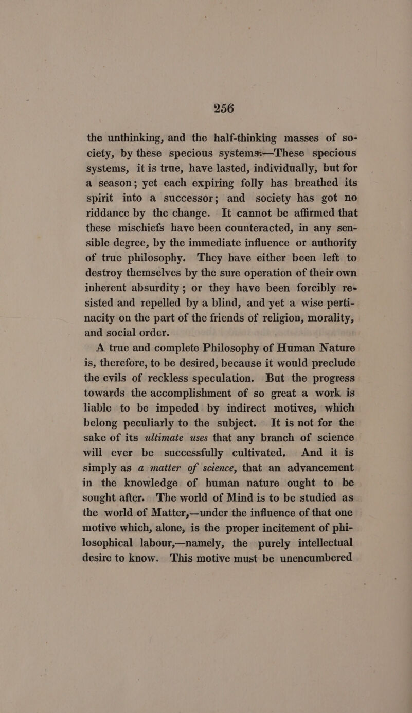 206 the unthinking, and the half-thinking masses of so- ciety, by these specious systems:—These specious systems, it is true, have lasted, individually, but for a season; yet each expiring folly has breathed its spirit into a successor; and society has got no riddance by the change. It cannot be affirmed that these mischiefs have been counteracted, in any sen- sible degree, by the immediate influence or authority of true philosophy. They have either been left to destroy themselves by the sure operation of their own inherent absurdity ; or they have been forcibly re- sisted and repelled by a blind, and yet a wise perti- nacity on the part of the friends of religion, morality, and social order. A true and complete Philosophy of Human Nature is, therefore, to be desired, because it would preclude the evils of reckless speculation. But the progress towards the accomplishment of so great a work is liable to be impeded by indirect motives, which belong peculiarly to the subject. It is not for the sake of its ultimate uses that any branch of science will ever be successfully cultivated. And it is simply as a matter of science, that an advancement in the knowledge of human nature ought to be sought after. The world of Mind is to be studied as the world of Matter,—under the influence of that one motive which, alone, is the proper incitement of phi- losophical labour,—namely, the purely intellectual desire to know. This motive must be unencumbered