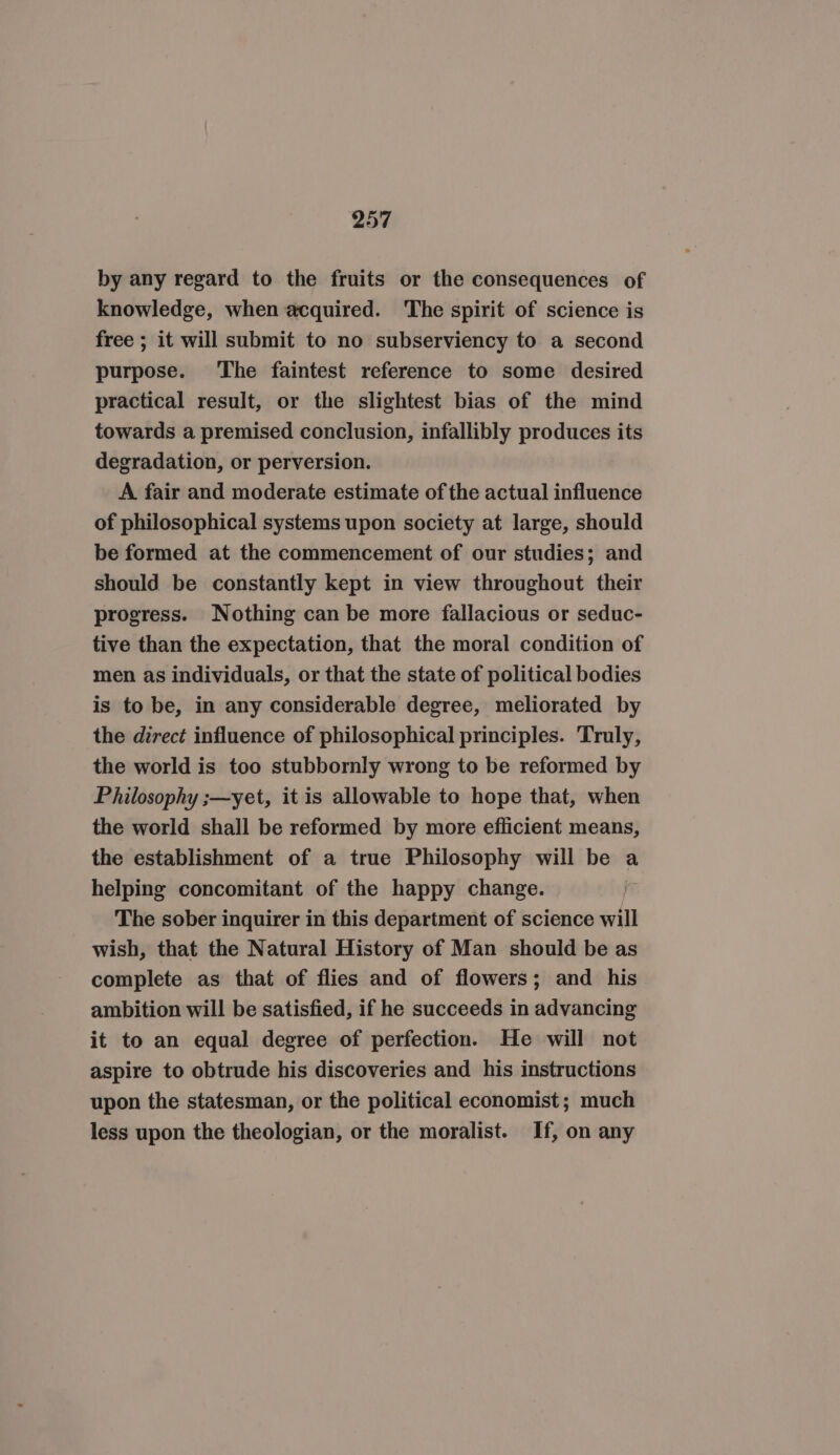 by any regard to the fruits or the consequences of knowledge, when acquired. The spirit of science is free ; it will submit to no subserviency to a second purpose. ‘The faintest reference to some desired practical result, or the slightest bias of the mind towards a premised conclusion, infallibly produces its degradation, or perversion. A fair and moderate estimate of the actual influence of philosophical systems upon society at large, should be formed at the commencement of our studies; and should be constantly kept in view throughout their progress. Nothing can be more fallacious or seduc- tive than the expectation, that the moral condition of men as individuals, or that the state of political bodies is to be, in any considerable degree, meliorated by the direct influence of philosophical principles. Truly, the world is too stubbornly wrong to be reformed by Philosophy ;—yet, it is allowable to hope that, when the world shall be reformed by more efficient means, the establishment of a true Philosophy will be a helping concomitant of the happy change. ) The sober inquirer in this department of science will wish, that the Natural History of Man should be as complete as that of flies and of flowers; and his ambition will be satisfied, if he succeeds in advancing it to an equal degree of perfection. He will not aspire to obtrude his discoveries and his instructions upon the statesman, or the political economist; much less upon the theologian, or the moralist. If, on any