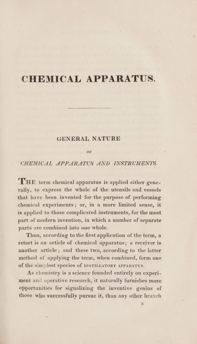 CHEMICAL APPARATUS. GENERAL NATURE OF CHEMICAL APPARATUS AND INSTRUMENTS. THE term chemical apparatus is applied either gene- rally, to express the whole of the utensils and vessels that have been invented for the purpose of performing chemical experiments ; or, in a more limited sense, it ig applied to those complicated instruments, for the most part of modern invention, in which a number of separate parts are combined into one whole. Thus, according to the first application of the term, a retort is an article of chemical apparatus; a receiver is another article; and these two, according to the latter method of applying the term, when combined, form one of the simplest species of DISTILLATORY APPARATUS. As chemistry is a science founded entirely on experi- ment and operative research, it naturally furnishes more opportunities for signalizing the inventive genius of those who successfully pursue it, than any other branch 5