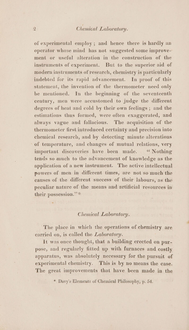 / of experimental employ ; and hence there is hardly an operator whose mind has not suggested some improve- ment or useful alteration in the construction of the instruments of experiment. But to the superior aid of modern instruments of research, chemistry is particularly indebted for its rapid advancement. In proof of this statement, the invention of the thermometer need only be mentioned. In the beginning of the seventeenth century, men were accustomed to judge the different degrees of heat and cold by their own feelings ; and the estimations thus formed, were often exaggerated, and always vague and fallacious. The acquisition of the thermometer first introduced certainty and precision into chemical research, and by detecting minute alterations of temperature, and changes of mutual relations, very important discoveries have been made. ‘* Nothing tends so much to the advancement of knowledge as the application of a new instrument. The active intellectual powers of men in different times, are not so much the causes of the different success of their labours, as the peculiar nature of the means and artificial resources in their possession.’’* Chemical Laboratory. The place in which the operations of seems y are carried on, is called the Lahoratory. It was once thought, that a building erected on pur- pose, and regularly fitted up with furnaces and costly apparatus, was absolutely necessary for the pursuit of experimental chemistry. This is by no means the case. The great improvements that have been made in the * Davy’s Elements of Chemical Philosophy, p. 54.