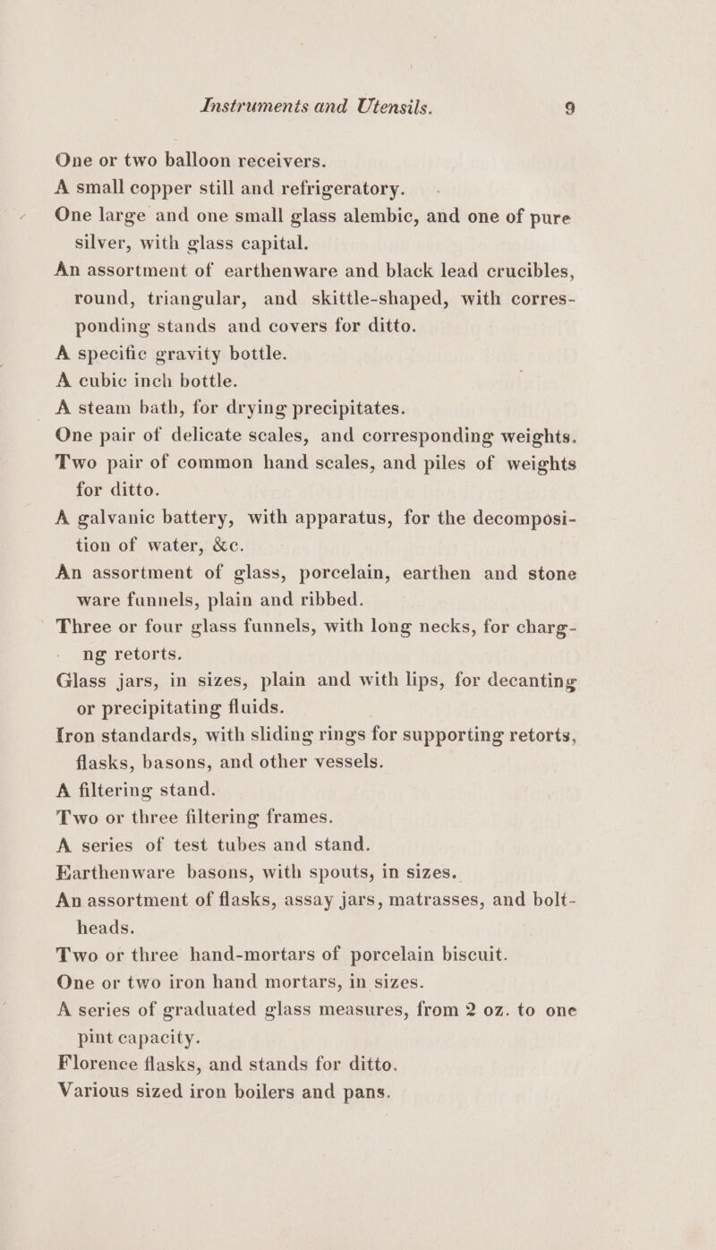 One or two balloon receivers. A small copper still and refrigeratory. One large and one small glass alembic, and one of pure silver, with glass capital. An assortment of earthenware and black lead crucibles, round, triangular, and skittle-shaped, with corres- ponding stands and covers for ditto. A specific gravity bottle. A cubic inch bottle. _ A steam bath, for drying precipitates. One pair of delicate scales, and corresponding weights. Two pair of common hand scales, and piles of weights for ditto. A galvanic battery, with apparatus, for the decomposi- tion of water, &amp;c. An assortment of glass, porcelain, earthen and stone ware funnels, plain and ribbed. _ Three or four glass funnels, with long necks, for charg- ng retorts. Glass jars, in sizes, plain and with lips, for decanting or precipitating fluids. | fron standards, with sliding rings for supporting retorts, flasks, basons, and other vessels. A filtering stand. Two or three filtering frames. A series of test tubes and stand. Earthenware basons, with spouts, in sizes. An assortment of flasks, assay jars, matrasses, and bolt- heads. Two or three hand-mortars of porcelain biscuit. One or two iron hand mortars, in sizes. A series of graduated glass measures, from 2 0z. to one pint capacity. Florence flasks, and stands for ditto. Various sized iron boilers and pans.