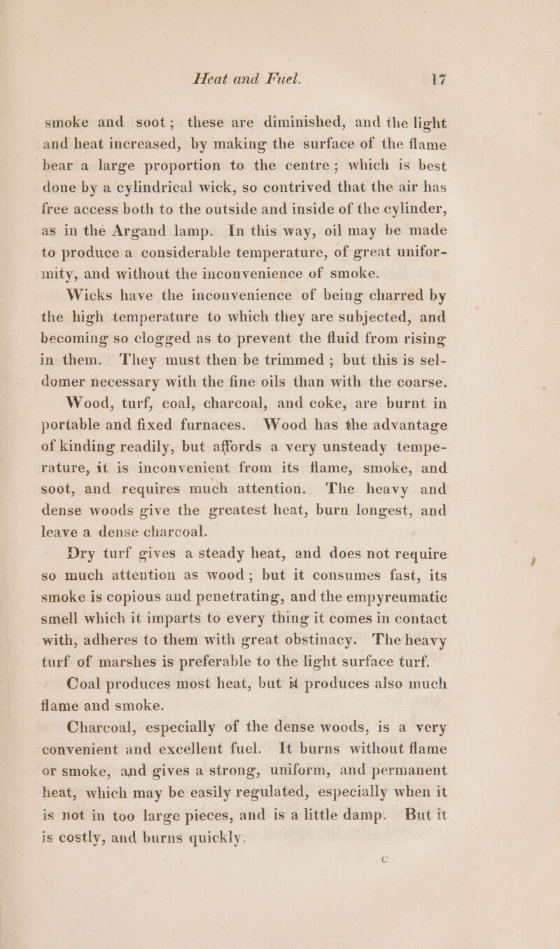 Heat and Fuel. ivi smoke and soot; these are diminished, and the light and heat increased, by making the surface of the flame bear a large proportion to the centre ; which is best done by a cylindrical wick, so contrived that the air has free access both to the outside and inside of the cylinder, as in the Argand lamp. In this way, oil may be made to produce a considerable temperature, of great unifor- mity, and without the inconvenience of smoke. Wicks have the inconvenience of being charred by the high temperature to which they are subjected, and becoming so clogged as to prevent the fluid from rising in them. ‘They must then be trimmed ; but this is sel- domer necessary with the fine oils than with the coarse. Wood, turf, coal, charcoal, and coke, are burnt in portable and fixed furnaces. Wood has the advantage of kinding readily, but affords a very unsteady tempe- rature, it is inconvenient from its flame, smoke, and soot, and requires much attention. The heavy and dense woods give the greatest heat, burn longest, and leave a dense charcoal. Dry turf gives a steady heat, and does not require so much attention as wood; but it consumes fast, its smoke is copious and penetrating, and the empyreumatie smell which it imparts to every thing it comes in contact with, adheres to them with great obstinacy. The heavy turf of marshes is preferable to the light surface turf. Coal produces most heat, but produces also much flame and smoke. Charcoal, especially of the dense woods, is a very convenient and excellent fuel. It burns without flame or smoke, and gives a strong, uniform, and permanent heat, which may be easily regulated, especially when it is not in too large pieces, and is a little damp. But it is costly, and burns quickly.