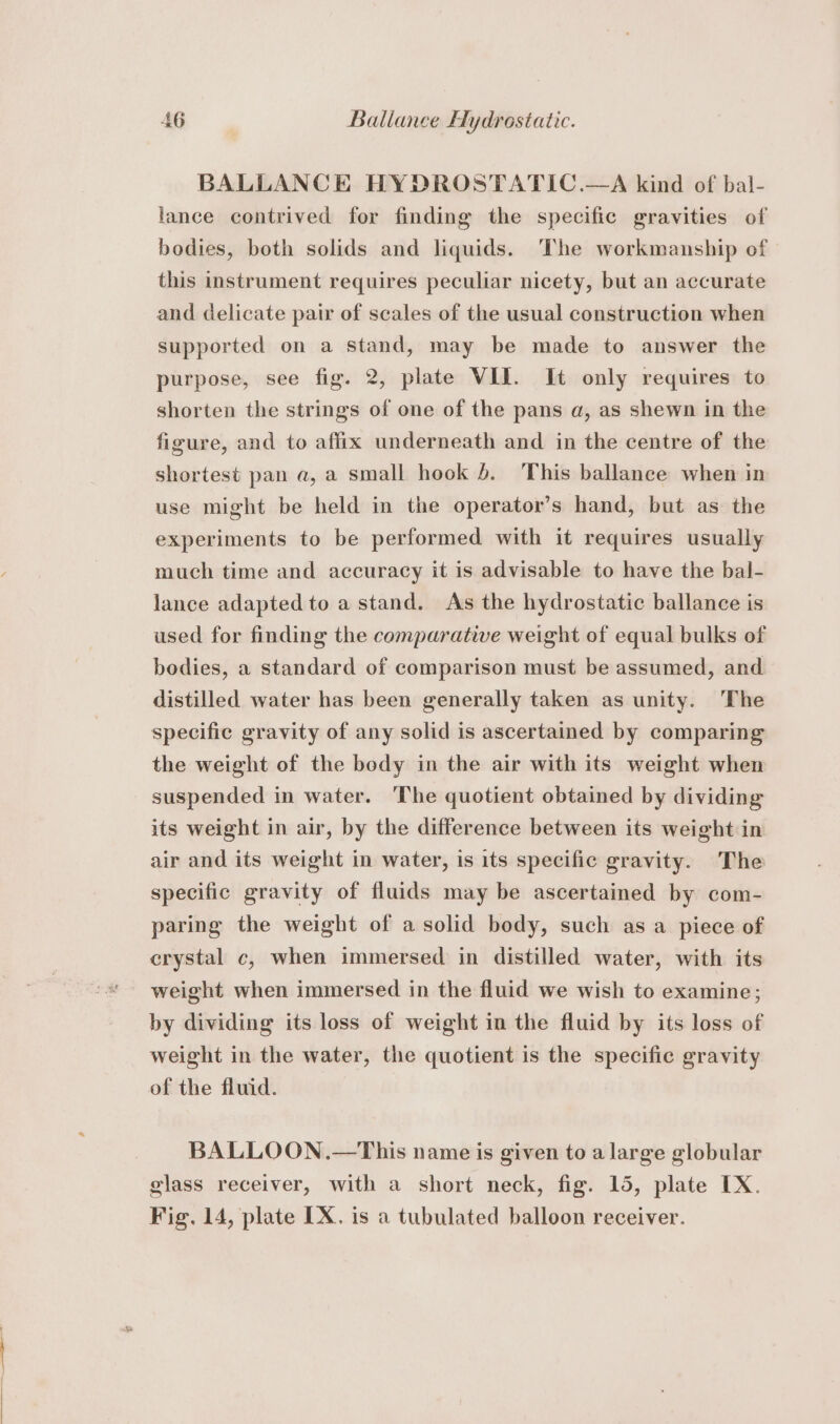 BALLANCE HYDROSTATIC.—A kind of bal- lance contrived for finding the specific gravities of bodies, both solids and liquids. ‘The workmanship of this instrument requires peculiar nicety, but an accurate and delicate pair of scales of the usual construction when supported on a stand, may be made to answer the purpose, see fig. 2, plate VII. It only requires to shorten the strings of one of the pans a, as shewn in the figure, and to affix underneath and in the centre of the shortest pan a, a small hook 4. This ballance when in use might be held in the operator’s hand, but as the experiments to be performed with it requires usually much time and accuracy it is advisable to have the bal- lance adapted to a stand. As the hydrostatic ballance is used for finding the comparative weight of equal bulks of bodies, a standard of comparison must be assumed, and distilled water has been generally taken as unity. The specific gravity of any solid is ascertained by comparing the weight of the body in the air with its weight when suspended in water. The quotient obtained by dividing its weight in air, by the difference between its weight in air and its weight in water, is its specific gravity. The specific gravity of fluids may be ascertained by com- paring the weight of a solid body, such as a piece of crystal c, when immersed in distilled water, with its weight when immersed in the fluid we wish to examine; by dividing its loss of weight in the fluid by its loss of weight in the water, the quotient is the specific gravity of the fluid. BALLOON.—This name is given to a large globular glass receiver, with a short neck, fig. 15, plate IX. Fig. 14, plate IX. is a tubulated balloon receiver.