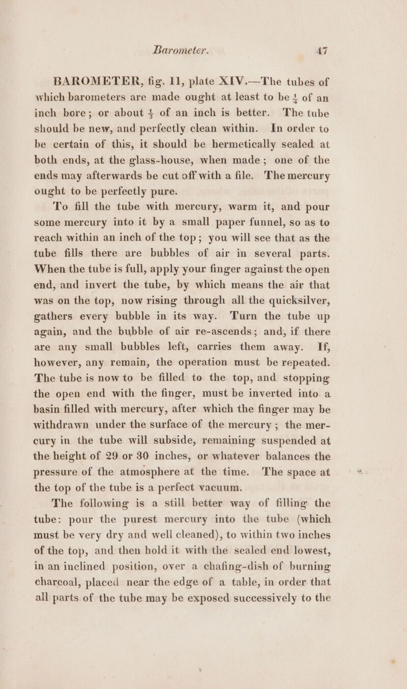 Barometer. AG BAROMETER, fig. 11, plate XIV.—The tubes of which barometers are made ought at least to be 4 of an inch bore; or about + of an inch is better. The tube should be new, and perfectly clean within. In order to be certain of this, it should be hermetically sealed at both ends, at the glass-house, when made; one of the ends may afterwards be cut off with a file. The mercury ought to be perfectly pure. To fill the tube with mercury, warm it, and pour some mercury into it by a small paper funnel, so as to reach within an ineh of the top; you will see that as the tube fills there are bubbles of air in several parts. When the tube is full, apply your finger against the open end, and invert the tube, by which means the air that was on the top, now rising through all the quicksilver, gathers every bubble in its way. Turn the tube up again, and the bubble of air re-ascends; and, if there are any small bubbles left, carries them away. If, however, any remain, the operation must be repeated. The tube is now to be filled to the top, and stopping the open end with the finger, must be inverted into a basin filled with mercury, after which the finger may be withdrawn under the surface of the mercury ; the mer- cury in the tube will subside, remaining suspended at the height of 29 or 30 inches, or whatever balances the pressure of the atmosphere at the time. The space at the top of the tube is a perfect vacuum. The following is a still better way of filling the tube: pour the purest mercury into the tube (which must be very dry and well cleaned), to within two inches of the top, and then hold it with the sealed end lowest, in an inclined position, over a chafing-dish of burning charcoal, placed near the edge of a table, in order that all parts of the tube may be exposed successively to the