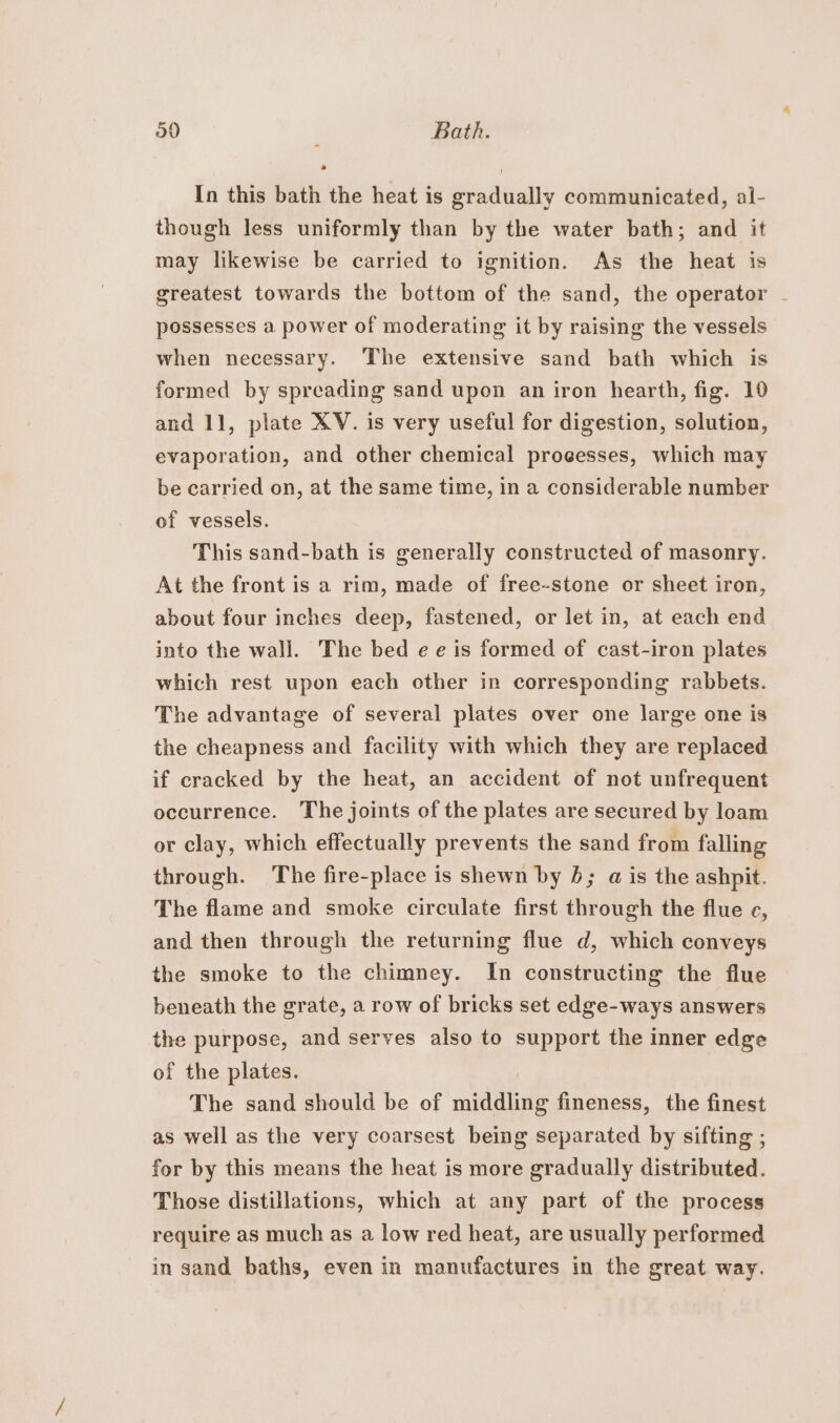 In this bath the heat is gradually communicated, al- though less uniformly than by the water bath; and it may likewise be carried to ignition. As the heat is greatest towards the bottom of the sand, the operator - possesses a power of moderating it by raising the vessels when necessary. The extensive sand bath which is formed by spreading sand upon an iron hearth, fig. 10 and 11, plate XV. is very useful for digestion, solution, evaporation, and other chemical proeesses, which may be carried on, at the same time, in a considerable number of vessels. This sand-bath is generally constructed of masonry. At the front is a rim, made of free-stone or sheet iron, about four inches deep, fastened, or let in, at each end into the wall. The bed ee is formed of cast-iron plates which rest upon each other in corresponding rabbets. The advantage of several plates over one large one is the cheapness and facility with which they are replaced if cracked by the heat, an accident of not unfrequent occurrence. The joints of the plates are secured by loam or clay, which effectually prevents the sand from falling through. The fire-place is shewn by 6; a is the ashpit. The flame and smoke circulate first through the flue ec, and then through the returning flue d, which conveys the smoke to the chimney. In constructing the flue beneath the grate, a row of bricks set edge-ways answers the purpose, and serves also to support the inner edge of the plates. The sand should be of indatate fineness, the finest as well as the very coarsest being separated by sifting ; for by this means the heat is more gradually distributed. Those distillations, which at any part of the process require as much as a low red heat, are usually performed in sand baths, even in manufactures in the great way.