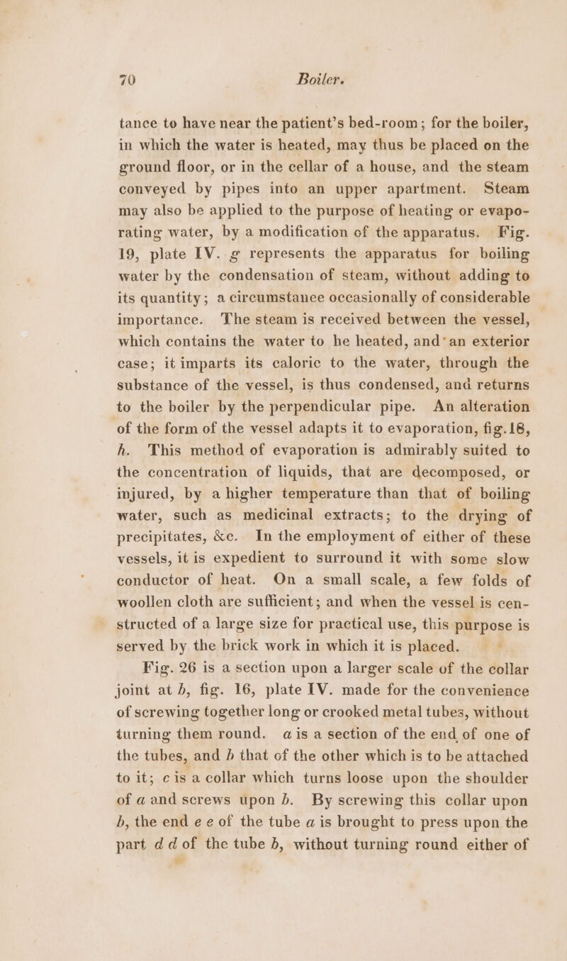 tance to have near the patient’s bed-room; for the boiler, in which the water is heated, may thus be placed on the ground floor, or in the cellar of a house, and the steam conveyed by pipes into an upper apartment. Steam may also be applied to the purpose of heating or evapo- rating water, by a modification of the apparatus. Fig. 19, plate IV. g represents the apparatus for boiling water by the condensation of steam, without adding to its quantity; a circumstanee occasionally of considerable importance. ‘The steam is received between the vessel, which contains the water to he heated, and‘an exterior case; it imparts its caloric to the water, through the substance of the vessel, is thus condensed, ana returns to the boiler by the perpendicular pipe. An alteration of the form of the vessel adapts it to evaporation, fig. 18, h. This method of evaporation is admirably suited to the concentration of liquids, that are decomposed, or injured, by a higher temperature than that of boiling water, such as medicinal extracts; to the drying of precipitates, &amp;c. In the employment of either of these vessels, it is expedient to surround it with some slow conductor of heat. On a small scale, a few folds of woollen cloth are sufficient; and when the vessel is cen- structed of a large size for practical use, this purpose is served by the brick work in which it is placed. Fig. 26 is a section upon a larger scale of the collar joint at b, fig. 16, plate IV. made for the convenience of screwing together long or crooked metal tubes, without turning them round. ais a section of the end of one of the tubes, and / that of the other which is to be attached to it; cis a collar which turns loose upon the shoulder of a and screws upon b. By screwing this collar upon b, the end e e of the tube a is brought to press upon the part dd of the tube 5, without turning round either of