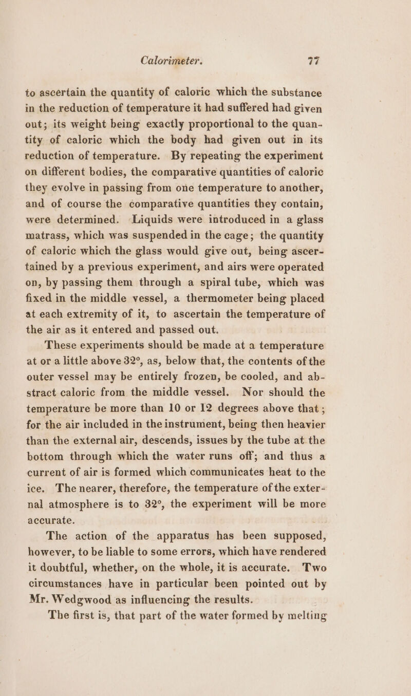 to ascertain the quantity of caloric which the substance in the reduction of temperature it had suffered had given out; its weight being exactly proportional to the quan- tity of caloric which the body had given out in its reduction of temperature. By repeating the experiment on different bodies, the comparative quantities of caloric they evolve in passing from one temperature to another, and of course the comparative quantities they contain, were determined. ‘Liquids were introduced in a glass matrass, which was suspended in the cage; the quantity of caloric which the glass would give out, being ascer- tained by a previous experiment, and airs were operated on, by passing them through a spiral tube, which was fixed in the middle vessel, a thermometer being placed at each extremity of it, to ascertain the temperature of the air as it entered and passed out. | These experiments should be made at a temperature at or a little above 32°, as, below that, the contents of the outer vessel may be entirely frozen, be cooled, and ab- stract caloric from the middle vessel. Nor should the temperature be more than 10 or 12 degrees above that ; for the air included in the instrument, being then heavier than the external air, descends, issues by the tube at the bottom through which the water runs off; and thus a current of air is formed which communicates heat to the ice. The nearer, therefore, the temperature of the exter- nal atmosphere is to 32°, the experiment will be more accurate. | The action of the apparatus has been supposed, however, to be liable to some errors, which have rendered it doubtful, whether, on the whole, it is accurate. Two circumstances have in particular been pointed out by Mr. Wedgwood as influencing the results. The first is, that part of the water formed by melting