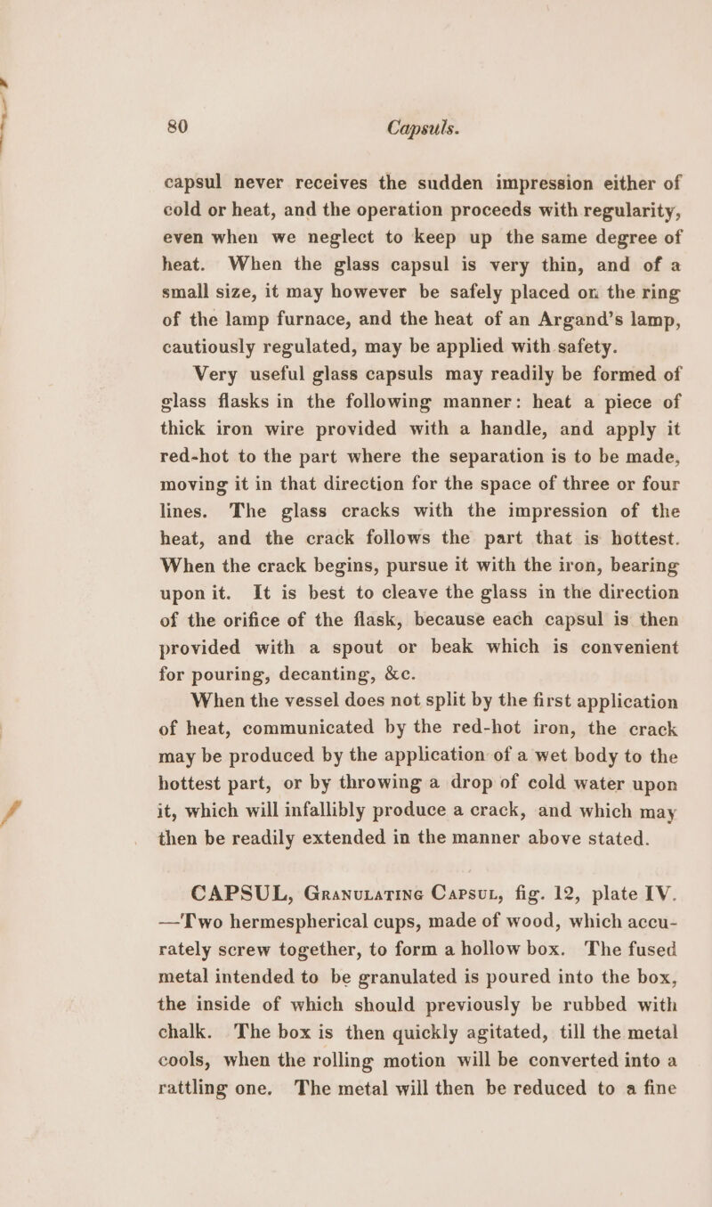 capsul never receives the sudden impression either of cold or heat, and the operation proceeds with regularity, even when we neglect to keep up the same degree of heat. When the glass capsul is very thin, and of a small size, it may however be safely placed on the ring of the lamp furnace, and the heat of an Argand’s lamp, cautiously regulated, may be applied with safety. Very useful glass capsuls may readily be formed of glass flasks in the following manner: heat a piece of thick iron wire provided with a handle, and apply it red-hot to the part where the separation is to be made, moving it in that direction for the space of three or four lines. The glass cracks with the impression of the heat, and the crack follows the part that is hottest. When the crack begins, pursue it with the iron, bearing upon it. It is best to cleave the glass in the direction of the orifice of the flask, because each capsul is then provided with a spout or beak which is convenient for pouring, decanting, &amp;c. When the vessel does not split by the first application of heat, communicated by the red-hot iron, the crack may be produced by the application of a wet body to the hottest part, or by throwing a drop of cold water upon it, which will infallibly produce a crack, and which may then be readily extended in the manner above stated. CAPSUL, Granuxatine Capsut, fig. 12, plate IV. —Two hermespherical cups, made of wood, which accu- rately screw together, to form a hollow box. The fused metal intended to be granulated is poured into the box, the inside of which should previously be rubbed with chalk. The box is then quickly agitated, till the metal cools, when the rolling motion will be converted into a rattling one. The metal will then be reduced to a fine