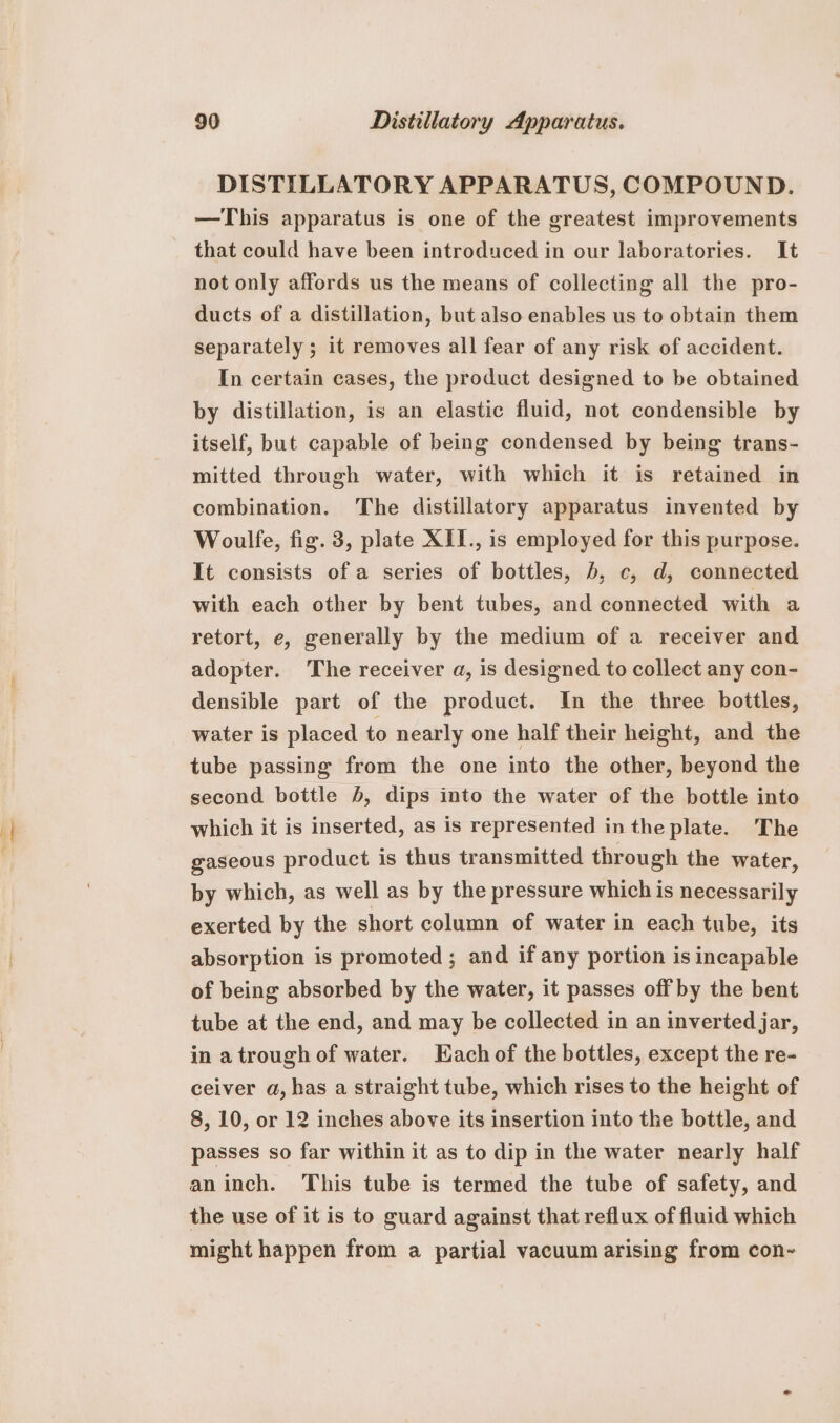 DISTILLATORY APPARATUS, COMPOUND. —This apparatus is one of the greatest improvements that could have been introduced in our laboratories. It not only affords us the means of collecting all the pro- ducts of a distillation, but also enables us to obtain them separately ; it removes all fear of any risk of accident. In certain cases, the product designed to be obtained by distillation, is an elastic fluid, not condensible by itself, but capable of being condensed by being trans- mitted through water, with which it is retained in combination. The distillatory apparatus invented by Woulfe, fig. 3, plate XII., is employed for this purpose. It consists of a series of bottles, b, c, d, connected with each other by bent tubes, and connected with a retort, e, generally by the medium of a receiver and adopter. The receiver a, is designed to collect any con- densible part of the product. In the three bottles, water is placed to nearly one half their height, and the tube passing from the one into the other, beyond the second bottle 5, dips into the water of the bottle into which it is inserted, as is represented in the plate. The gaseous product is thus transmitted through the water, by which, as well as by the pressure which is necessarily exerted by the short column of water in each tube, its absorption is promoted ; and if any portion is incapable of being absorbed by the water, it passes off by the bent tube at the end, and may be collected in an inverted jar, in a trough of water. Each of the bottles, except the re- ceiver a, has a straight tube, which rises to the height of 8, 10, or 12 inches above its insertion into the bottle, and passes so far within it as to dip in the water nearly half aninch. This tube is termed the tube of safety, and the use of it is to guard against that reflux of fluid which might happen from a partial vacuum arising from con-