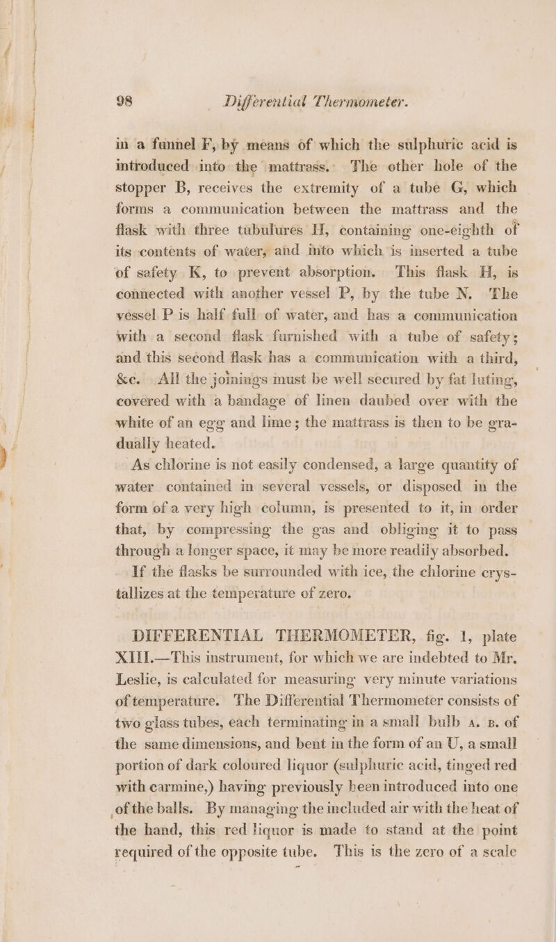 in a funnel F, by means of which the sulphuric acid is itroduced into: the mattrass.. The other hole of the stopper B, receives the extremity of a tube G, which forms a communication between the mattrass and the flask with three tubulures H, containing one-eighth of its contents of waiter, and mto which is inserted a tube of safety K, to prevent absorption. This flask H, is connected with another vessel P, by the tube N, The vessel P is half full of water, and has a communication with a second flask furnished with a tube of safety; and this second flask has a communication with a third, &amp;e. All the jomings must be well secured by fat luting, covered with a bandage of linen daubed over with the white of an egg and lime; the mattrass is then to be gra- dually heated. As chlorine is not easily condensed, a large quantity of water contained in several vessels, or disposed im the form of a very high column, is presented to it, in order that, by compressing the gas and obliging it to pass through a longer space, it may be more readily absorbed. If the flasks be surrounded with ice, the chlorine crys- tallizes at the temperature of zero. | DIFFERENTIAL THERMOMETER, fig. 1, plate XIII.—This instrument, for which we are indebted to Mr. Leslie, is calculated for measuring very minute variations of temperature. The Differential Thermometer consists of two glass tubes, each terminating in a small bulb a. x. of the same dimensions, and bent in the form of an U, a small portion of dark coloured liquor (sulphuric acid, tinged red with carmine,) having previously heen introduced into one of the balls. By managing the included air with the heat of the hand, this red liquor is made to stand at the point required of the opposite tube. This is the zero of a scale