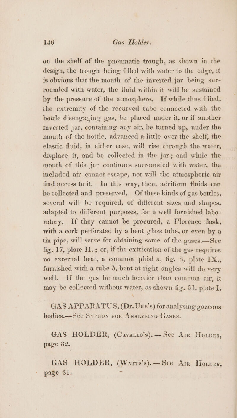 on the shelf of the pneumatic trough, as shown in the design, the trough being filled with water to the edge, it is obvious that the mouth of the inverted jar being sur- rounded with water, the fluid within it will be sustained by the pressure of the atmosphere. If while thus filled, the extremity of the recurved tube connected with the bottle disengaging gas, be placed under it, or if another inverted jar, containing any air, be turned up, under the mouth of the bottle, advanced a little over the shelf, the elastic fluid, in either case, will rise through the water, displace it, and be collected in the jar; and while the mouth of this jar continues surrounded with water, the included air cannot escape, nor will the atmospheric air find access to it. In this way, then, aériform fluids can be collected and preserved. Of these kinds of gas bottles, several will be required, of different sizes and shapes, adapted to different purposes, for a well furnished labo- ratory. If they cannot be procured, a Florence flask, with a cork perforated by a bent glass tube, or even by a tin pipe, will serve for obtaming some of the gases.—See fig. 17, plate II.; or, if the extrication of the gas requires no external heat, a common phial a, fig. 3, plate IX., furnished with a tube , bent at right angles will do very well, If the gas be much heavier than common air, it may be collected without water, as shown fig. 51, plate I. GAS APPARATUS, (Dr. Urn’s) for analysing gazeous bodies. —See SyeHon FoR ANALYSING GASES. GAS HOLDER, (Cavatio’s).— See Air Hoxper, page 32. GAS HOLDER, (Warrs’s).—See Ar Hoxper, page 31. e