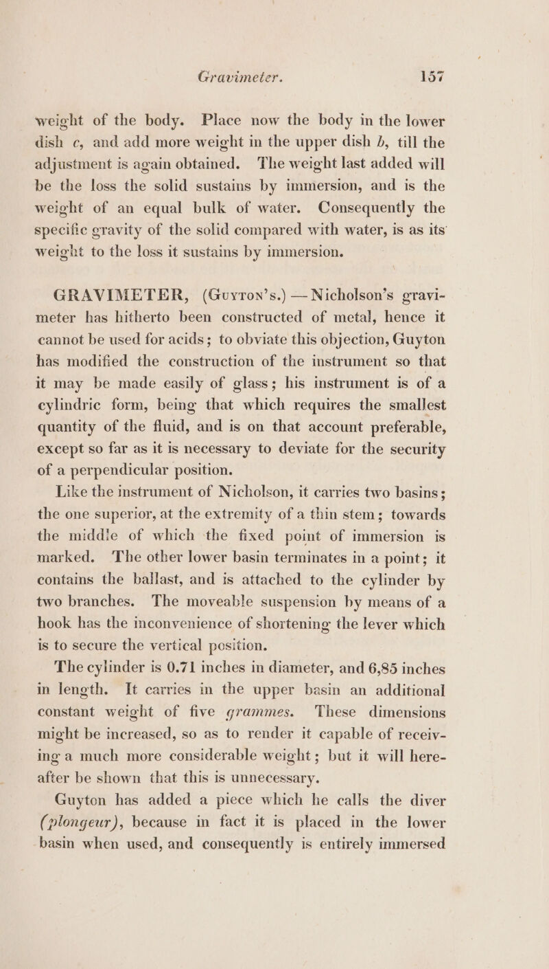 weight of the body. Place now the body in the lower dish c, and add more weight in the upper dish J, till the adjustment is again obtained. The weight last added will be the loss the solid sustains by immersion, and is the weight of an equal bulk of water. Consequently the specific gravity of the solid compared with water, is as its weight to the loss it sustains by immersion. GRAVIMETER, (Guyron’s.) —Nicholson’s gravi- meter has hitherto been constructed of metal, hence it cannot be used for acids; to obviate this objection, Guyton has modified the construction of the instrument so that it may be made easily of glass; his instrument is of a cylindric form, being that which requires the smallest quantity of the fluid, and is on that account preferable, except so far as it is necessary to deviate for the security of a perpendicular position. Like the instrument of Nicholson, it carries two basins; the one superior, at the extremity of a thin stem; towards the middie of which the fixed point of immersion is marked. The other lower basin terminates in a point; it contains the ballast, and is attached to the cylinder by two branches. The moveable suspension by means of a hook has the inconvenience of shortening the lever which is to secure the vertical position. The cylinder is 0.71 inches in diameter, and 6,85 inches in length. It carries in the upper basin an additional constant weight of five grammes. These dimensions might be increased, so as to render it capable of receiv- ing a much more considerable weight; but it will here- after be shown that this is unnecessary. Guyton has added a piece which he calls the diver (plongeur), because in fact it is placed in the lower basin when used, and consequently is entirely immersed