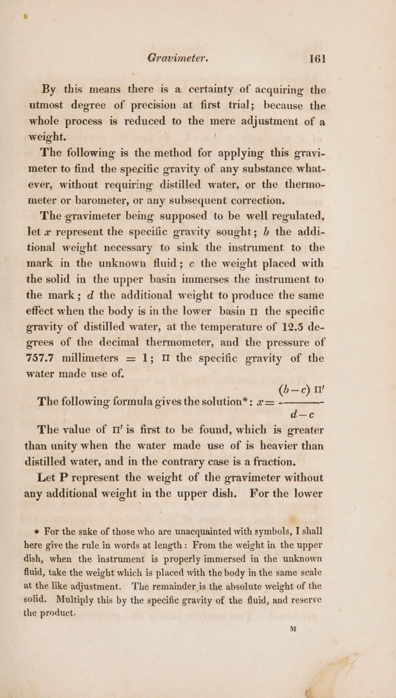 By this means there is a certainty of acquiring the utmost degree of precision at first trial; because the whole process is reduced to the mere adjustment of a weight. The following is the method for applying this gravi- meter to find the specific gravity of any substance what- ever, without requiring distilled water, or the thermo- meter or barometer, or any subsequent correction. The gravimeter being supposed to be well regulated, let x represent the specific gravity sought; b the addi- tional weight necessary to sink the instrument to the mark in the unknown fluid; c the weight placed with the solid in the upper basin immerses the mstrument to the mark; d the additional weight to produce the same effect when the body is in the lower basin 11 the specific gravity of distilled water, at the temperature of 12.5 de- grees of the decimal thermometer, and the pressure of 757.7 millimeters = 1; 1 the goes gravity of the water made use of. v —c) i! The following formula gives the satitaicale Tas: = d—c The value of 1' is first to be found, which is greater than unity when the water made use of is heavier than distilled water, and in the contrary case is a fraction. Let P represent the weight of the gravimeter without any additional weight in the upper dish. For the lower « For the sake of those who are unacquainted with symbols, I shall here give the rule in words at length: From the weight in the upper dish, when the instrument is properly immersed in the unknown fluid, take the weight which is placed with the body in the same scale at the like adjustment. The remainder is the absolute weight of the solid. Multiply this by the specific gravity of the fluid, and reserve the product.