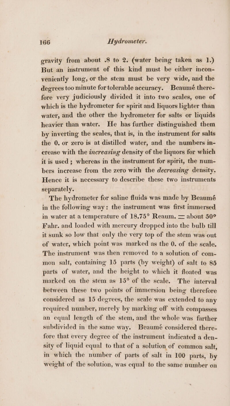 gravity from about .8 to 2. (water being taken as 1.) But an instrument of this kind must be either mcon- veniently long, or the stem must be very wide, and the degrees too minute for tolerable accuracy. Beaumé there- fore very judiciously divided it into two scales, one of which is the hydrometer for spirit and liquors lighter than water, and the other the hydrometer for salts or liquids heavier than water. He has further distinguished them by inverting the scales, that is, in the instrument for salts the 0. or zero is at distilled water, and the numbers in- crease with the increasing density of the liquors for which it is used ; whereas in the instrument for spirit, the num- bers increase from the zero with the decreasing density. Hence it is necessary to describe these two instruments separately. The hydrometer for saline fluids was made by Beaumé in the following way: the instrument was first immersed in water at a temperature of 18.75° Reaum. = about 50° Fahr. and loaded with mercury dropped into the bulb till it sunk so low that only the very top of the stem was out of water, which point was marked as the 0. of the scale. The instrument was then removed to a solution of com- mon salt, containing 15 parts (by weight) of salt to 85 parts of water, and the height to which it floated was marked on the stem as 15° of the scale. The interval between these two points of immersion being therefore considered as 15 degrees, the scale was extended to any required number, merely by marking off with compasses an equal length of the stem, and the whole was farther subdivided in the same way. Beaumé considered there- fore that every degree of the instrument indicated a den- sity of liquid equal to that of a solution of common salt, in which the number of parts of salt in 100 parts, by weight of the solution, was equal to the same number on