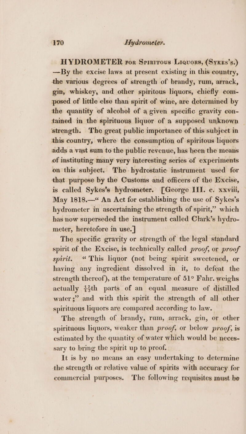 HYDROMETER ror Spirirous Liquors, (Syxzs’s.) —By the excise laws at present existing in this country, the various degrees of strength of brandy, rum, arrack, gin, whiskey, and other spiritous liquors, chiefly com- posed of little else than spirit of wine, are determined by the quantity of alcohol of a given specific gravity con- tained in the spirituous liquor of a supposed unknown | ‘strength. The great public importance of this subject in this country, where the consumption of spiritous liquors adds a vast sum to the public revenue, has been the means of instituting many very interesting series of experiments on this subject. The hydrostatic instrument used for that purpose by the Customs and officers of the Excise, is called Sykes’s hydrometer. [George III. ¢. xxviii, May 1818.—* An Act for establishing the use of Sykes’s hydrometer in ascertaining the strength of spirit,’ which has now superseded the instrument called Clark’s hydro- meter, heretofore in use. | The specific gravity or strength of the legal standard spirit of the Excise, is technically called proof, or proof spirit. © This liquor (not being spirit sweetened, or having any ingredient dissolved in it, to defeat the strength thereof), at the temperature of 51° Fahr. weighs actually 73th parts of an equal measure of distilled water ;” and with this spirit the strength of all other spirituous liquors are compared according to law. The strength of brandy, rum, arrack, gin, or other spirituous liquors, weaker than proof, or below proof, is estimated by the quantity of water which would be neces- sary to bring the spirit up to proof. It is by no means an easy undertaking to determine the strength or relative value of spirits with accuracy for commercial purposes. The following requisites must be