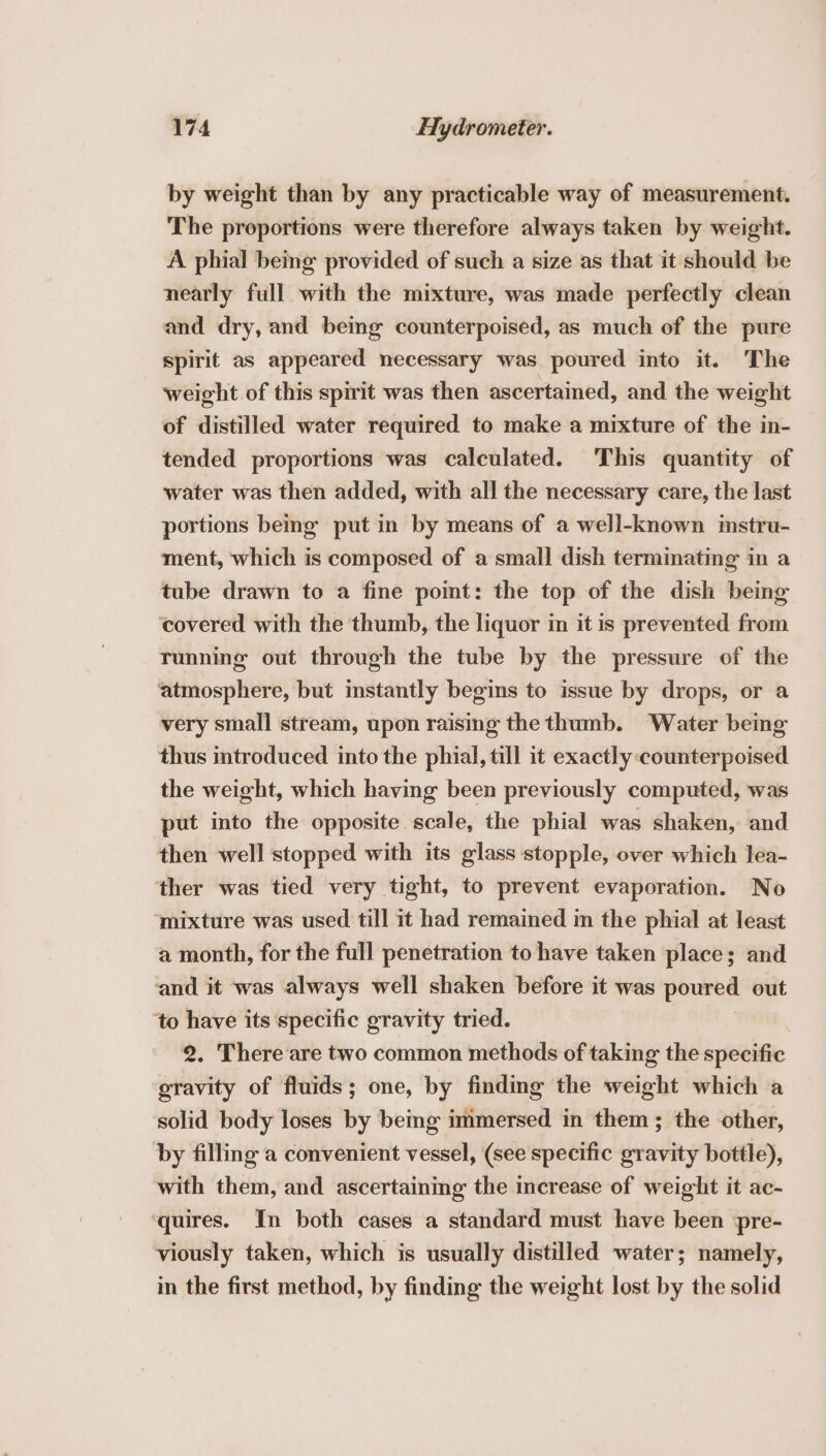 by weight than by any practicable way of measurement. The proportions were therefore always taken by weight. A phial being provided of such a size as that it should be nearly full with the mixture, was made perfectly clean and dry, and being counterpoised, as much of the pure spirit as appeared necessary was poured into it. The weight of this spirit was then ascertained, and the weight of distilled water required to make a mixture of the in- tended proportions was calculated. This quantity of water was then added, with all the necessary care, the last portions beng put in by means of a well-known imstru- ment, which is composed of a small dish terminating in a tube drawn to a fine pomt: the top of the dish being covered with the thumb, the liquor in it is prevented from running out through the tube by the pressure of the ‘atmosphere, but mstantly begins to issue by drops, or a very small stream, upon raismg the thumb. Water bemg thus introduced into the phial, till it exactly :counterpoised the weight, which having been previously computed, was put into the opposite scale, the phial was shaken, and then well stopped with its glass stopple, over which lea- ther was tied very tight, to prevent evaporation. No mixture was used till it had remained im the phial at least a month, for the full penetration to have taken place; and and it was always well shaken before it was poured out ‘to have its specific gravity tried. 2. There are two common methods of taking the specific gravity of fluids; one, by finding the weight which a solid body loses by bemg immersed in them; the other, by filling a convenient vessel, (see specific gravity bottle), with them, and ascertaining the increase of weight it ac- ‘quires. In both cases a standard must have been pre- viously taken, which is usually distilled water; namely, in the first method, by finding the weight lost by the solid