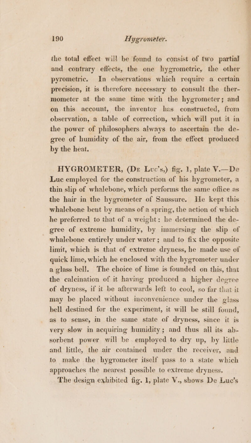 the total effect will be found to consist of two partial and contrary effects, the one hygrometric, the other pyrometric. In observations which require a certain precision, it is therefore necessary to consult the ther- mometer at the same time with the hygrometer; and on this account, the inventor has constructed, from observation, a table of correction, which will put it in the power of philosophers always to ascertain the de- gree of humidity of the air, from the effect produced by the heat. HYGROMETER, (De Luc’s,) fig. 1, plate V.i—De Luc employed for the construction of his hygrometer, a thin slip of whalebone, which performs the same office as the hair in the hygrometer of Saussure. He kept this whalebone bent by means of a spring, the action of which he preferred to that of a weight: he determined the de- gree of extreme humidity, by immersing the slip of whalebone entirely under water; and to fix the opposite limit, which is that of extreme dryness, he made use of quick lime, which he enclosed with the bygrometer under a glass bell. The choice of lime is founded on this, that the calcination of it having produced a higher degree of dryness, if it be afterwards left to cool, so far that it may be placed without imconvenience under the glass bell destined for the experiment, it will be still found, as to sense, in the same state of dryness, since it is very slow im acquiring humidity; and thus all its ab- sorbent power will be employed to dry up, by little and little, the air contained under the receiver, and to make the hygrometer itself pass to a state which approaches the nearest possible to extreme dryness. The design exhibited fig. 1, plate V., shows De Luc’s te