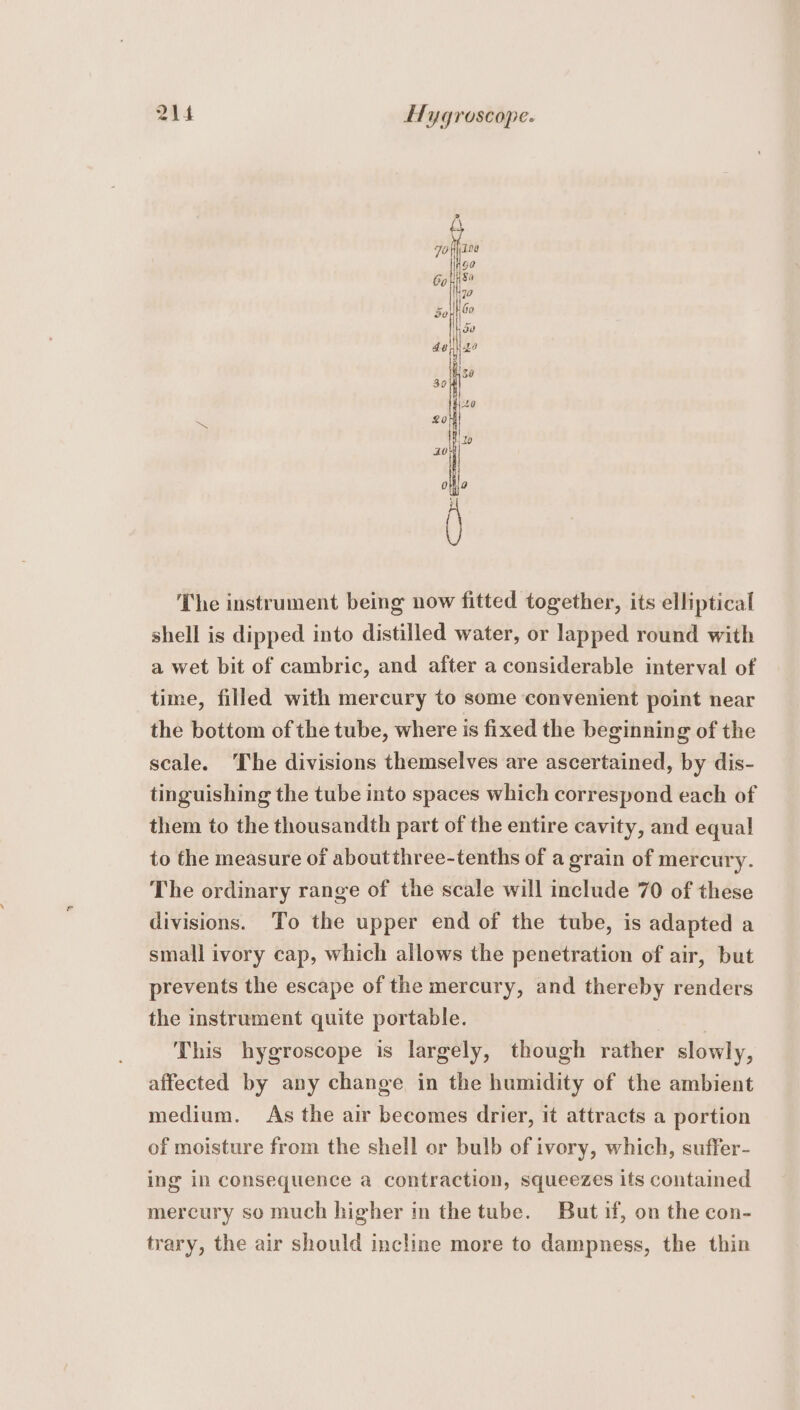 The instrument being now fitted together, its elliptical shell is dipped into distilled water, or lapped round with a wet bit of cambric, and after a considerable interval of time, filled with mercury to some convenient point near the bottom of the tube, where is fixed the beginning of the scale. “The divisions themselves are ascertained, by dis- tinguishing the tube into spaces which correspond each of them to the thousandth part of the entire cavity, and equal to the measure of aboutthree-tenths of a grain of mercury. The ordinary range of the scale will include 70 of these divisions. To the upper end of the tube, is adapted a small ivory cap, which allows the penetration of air, but prevents the escape of the mercury, and thereby renders the instrument quite portable. | This hygroscope is largely, though rather slowly, affected by any change in the humidity of the ambient medium. As the air becomes drier, it attracts a portion of moisture from the shell or bulb of ivory, which, suffer- ing in consequence a contraction, squeezes its contamed mercury so much higher in the tube. But if, on the con- trary, the air should incline more to dampness, the thin